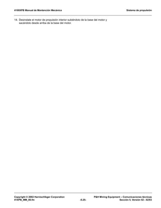 4100XPB Manual de Mantención Mecánica Sistema de propulsión
Copyright © 2002 Harnischfeger Corporation PH Mining Equipment – Comunicaciones técnicas
41XPB_MM_06.fm -5.25- Sección 5, Versión 02 - 02/03
14. Desinstale el motor de propulsión interior subiéndolo de la base del motor y
sacándolo desde arriba de la base del motor.
 