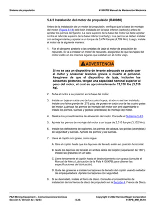Sistema de propulsión 4100XPB Manual de Mantención Mecánica
PH Mining Equipment – Comunicaciones técnicas Copyright © 2002 Harnischfeger Corporation
Sección 5, Versión 02 - 02/03 -5.26- 41XPB_MM_06.fm
5.4.5 Instalación del motor de propulsión (R40080)
Antes de la instalación de un motor de propulsión, verifique que la base de montaje
del motor (Figura 5-14) esté bien instalada en la base inferior (carbody) antes de
apretar los pernos de fijación. La cara superior de la base del motor se debe apretar
contra el reborde superior de la base inferior (carbody). Los pernos se deben instalar
con antiagarrotante y apretar a un torque de 3,474 lbs-pie (4,709 Nm). Luego, instale
el motor de la siguiente manera:
1. Fije el cáncamo giratorio o las orejetas de izaje al motor de propulsión de
repuesto. Si va a instalar un motor de repuesto, asegúrese de que las tapas del
motor estén en los mismos lugares que estaban en el motor viejo.
ADVERTENCIA!
Si no se usa un dispositivo de levante adecuado se puede caer
el motor y ocasionar lesiones graves o muerte al personal.
Asegúrese de que el dispositivo de izaje, inclusive los
cáncamos giratorios, tengan una capacidad nominal superior al
peso del motor, el cual es aproximadamente 12,150 lbs (5,510
kg).
2. Suba el motor a su posición en la base del motor.
3. Instale un buje en cada uno de los cuatro hoyos, si aún no se han instalado.
Instale una laina grande de .375 pulg. de grueso en cada una de las cuatro patas
del motor. Lubrique los pernos de montaje del motor con anti-agarrotante e
instale los pernos, tuercas y golillas (arandelas) de montaje del motor.
4. Realice los procedimientos de alineación del motor. Consulte el Subtema 5.4.6.
5. Apriete los pernos de montaje del motor a un toque de 2,310 lbs-pie (3,132 Nm).
6. Instale los deflectores de coplones, los pernos de cabeza, las golillas (arandelas)
de seguridad y tuercas. Apriete los pernos y las tuercas.
7. Llene el coplón con grasa, como sigue:
A. Gire el coplón hasta que los tapones de llenado estén en posición horizontal.
B. Quite los tapones de llenado en ambos lados del coplón (separación de 180°).
Instale las graseras en un lado.
C. Llene lentamente el coplón hasta el desbordamiento con grasa (consulte el
Manual de Aire y Lubricación de la Pala 4100XPB para obtener las
especificaciones de lubricación).
D. Quite las graseras e instale los tapones de llenado del coplón usando sellador
de empaquetadura. Apriete los tapones con seguridad.
8. Si se desinstaló, instale el freno de disco. Consulte el procedimiento de
instalación de los frenos de disco de propulsión en la Sección 4, Frenos de Disco.
 