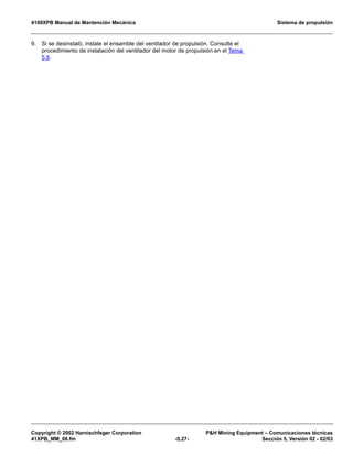 4100XPB Manual de Mantención Mecánica Sistema de propulsión
Copyright © 2002 Harnischfeger Corporation PH Mining Equipment – Comunicaciones técnicas
41XPB_MM_06.fm -5.27- Sección 5, Versión 02 - 02/03
9. Si se desinstaló, instale el ensamble del ventilador de propulsión. Consulte el
procedimiento de instalación del ventilador del motor de propulsión en el Tema
5.6.
 