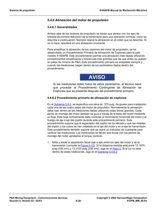 Sistema de propulsión 4100XPB Manual de Mantención Mecánica
PH Mining Equipment – Comunicaciones técnicas Copyright © 2002 Harnischfeger Corporation
Sección 5, Versión 02 - 02/03 -5.28- 41XPB_MM_06.fm
5.4.6 Alineación del motor de propulsión
5.4.6.1 Generalidades
Ambos ejes de los motores de propulsión se tienen que alinear con los ejes de
entrada de primera reducción de la transmisión para una operación correcta, como se
describe a continuación. Siempre realice la alineación en el orden que se describe. Si
no lo hace, resultará en una alineación incorrecta.
Para simplificar la alineación de los coplones del motor de propulsión, se ha
desarrollado un Procedimiento Primario de Alineación de Coplones para la pala
modelo 4100XPB. Este procedimiento permite una alineación más rápida utilizando
procedimientos simplificados y tolerancias más grandes que las que antes se usaban
en palas de minería de PH. Este procedimiento primario es aceptable siempre y
cuando las mediciones caigan dentro de los parámetros dados dentro del
procedimiento.
AVISO
Si las mediciones están fuera de estos parámetros, el técnico tiene
que proceder al Procedimiento Contingente de Alineación de
Coplones que se presenta después del procedimiento primario.
5.4.6.2 Procedimiento primario de alineación de coplones
En el Subtema 5.4.5, se especifica una laina de .375 pulg. de grueso para instalación
cada una de las cuatro patas del motor de propulsión. Normalmente la alineación
debe caer dentro de las mediciones dadas utilizando estas lainas grandes. Cada
perno de montaje del motor también se guía a través de la base del motor mediante
un buje. Este buje normalmente debe controlar el movimiento horizontal del motor y el
huelgo de eje a eje del coplón durante este procedimiento primario. Este
procedimiento supone que el espaciador del coplón se ha retirado y que las mitades
del coplón y los cubos se han instalado en el eje del motor y en el eje de transmisión.
Este procedimiento también supone que se usará un indicador de cuadrante para
verificar las mediciones. Las mediciones se tienen que tomar con los pernos de
montaje del motor apretados al torque correcto.
1. Mida y anote la separación facial (eje a eje) entre los ejes del motor y de la
transmisión (consulte la Figura 5-12). Si la distancia medida está entre 13.1875
pulg (335 mm) y 13.3125 pulg (338 mm), siga en el Paso 2. Si la luz no está
dentro de estas mediciones, siga en el Subtema 5.4.6.3.
 