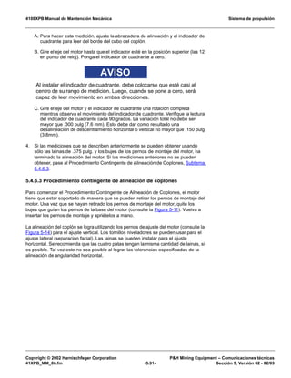 4100XPB Manual de Mantención Mecánica Sistema de propulsión
Copyright © 2002 Harnischfeger Corporation PH Mining Equipment – Comunicaciones técnicas
41XPB_MM_06.fm -5.31- Sección 5, Versión 02 - 02/03
A. Para hacer esta medición, ajuste la abrazadera de alineación y el indicador de
cuadrante para leer del borde del cubo del coplón.
B. Gire el eje del motor hasta que el indicador esté en la posición superior (las 12
en punto del reloj). Ponga el indicador de cuadrante a cero.
AVISO
Al instalar el indicador de cuadrante, debe colocarse que esté casi al
centro de su rango de medición. Luego, cuando se pone a cero, será
capaz de leer movimiento en ambas direcciones.
C. Gire el eje del motor y el indicador de cuadrante una rotación completa
mientras observa el movimiento del indicador de cuadrante. Verifique la lectura
del indicador de cuadrante cada 90 grados. La variación total no debe ser
mayor que .300 pulg (7.6 mm). Esto debe dar como resultado una
desalineación de descentramiento horizontal o vertical no mayor que .150 pulg
(3.8mm).
4. Si las mediciones que se describen anteriormente se pueden obtener usando
sólo las lainas de .375 pulg. y los bujes de los pernos de montaje del motor, ha
terminado la alineación del motor. Si las mediciones anteriores no se pueden
obtener, pase al Procedimiento Contingente de Alineación de Coplones, Subtema
5.4.6.3.
5.4.6.3 Procedimiento contingente de alineación de coplones
Para comenzar el Procedimiento Contingente de Alineación de Coplones, el motor
tiene que estar soportado de manera que se pueden retirar los pernos de montaje del
motor. Una vez que se hayan retirado los pernos de montaje del motor, quite los
bujes que guían los pernos de la base del motor (consulte la Figura 5-11). Vuelva a
insertar los pernos de montaje y apriételos a mano.
La alineación del coplón se logra utilizando los pernos de ajuste del motor (consulte la
Figura 5-14) para el ajuste vertical. Los tornillos niveladores se pueden usar para el
ajuste lateral (separación facial). Las lainas se pueden instalar para el ajuste
horizontal. Se recomienda que las cuatro patas tengan la misma cantidad de lainas, si
es posible. Tal vez esto no sea posible al lograr las tolerancias especificadas de la
alineación de angularidad horizontal.
 