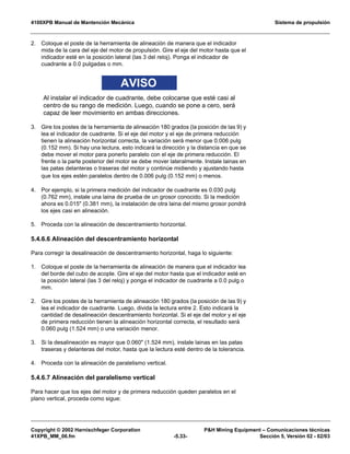 4100XPB Manual de Mantención Mecánica Sistema de propulsión
Copyright © 2002 Harnischfeger Corporation PH Mining Equipment – Comunicaciones técnicas
41XPB_MM_06.fm -5.33- Sección 5, Versión 02 - 02/03
2. Coloque el poste de la herramienta de alineación de manera que el indicador
mida de la cara del eje del motor de propulsión. Gire el eje del motor hasta que el
indicador esté en la posición lateral (las 3 del reloj). Ponga el indicador de
cuadrante a 0.0 pulgadas o mm.
AVISO
Al instalar el indicador de cuadrante, debe colocarse que esté casi al
centro de su rango de medición. Luego, cuando se pone a cero, será
capaz de leer movimiento en ambas direcciones.
3. Gire los postes de la herramienta de alineación 180 grados (la posición de las 9) y
lea el indicador de cuadrante. Si el eje del motor y el eje de primera reducción
tienen la alineación horizontal correcta, la variación será menor que 0.006 pulg
(0.152 mm). Si hay una lectura, esto indicará la dirección y la distancia en que se
debe mover el motor para ponerlo paralelo con el eje de primera reducción. El
frente o la parte posterior del motor se debe mover lateralmente. Instale lainas en
las patas delanteras o traseras del motor y continúe midiendo y ajustando hasta
que los ejes estén paralelos dentro de 0.006 pulg (0.152 mm) o menos.
4. Por ejemplo, si la primera medición del indicador de cuadrante es 0.030 pulg
(0.762 mm), instale una laina de prueba de un grosor conocido. Si la medición
ahora es 0.015 (0.381 mm), la instalación de otra laina del mismo grosor pondrá
los ejes casi en alineación.
5. Proceda con la alineación de descentramiento horizontal.
5.4.6.6 Alineación del descentramiento horizontal
Para corregir la desalineación de descentramiento horizontal, haga lo siguiente:
1. Coloque el poste de la herramienta de alineación de manera que el indicador lea
del borde del cubo de acople. Gire el eje del motor hasta que el indicador esté en
la posición lateral (las 3 del reloj) y ponga el indicador de cuadrante a 0.0 pulg o
mm.
2. Gire los postes de la herramienta de alineación 180 grados (la posición de las 9) y
lea el indicador de cuadrante. Luego, divida la lectura entre 2. Esto indicará la
cantidad de desalineación descentramiento horizontal. Si el eje del motor y el eje
de primera reducción tienen la alineación horizontal correcta, el resultado será
0.060 pulg (1.524 mm) o una variación menor.
3. Si la desalineación es mayor que 0.060 (1.524 mm), instale lainas en las patas
traseras y delanteras del motor, hasta que la lectura esté dentro de la tolerancia.
4. Proceda con la alineación de paralelismo vertical.
5.4.6.7 Alineación del paralelismo vertical
Para hacer que los ejes del motor y de primera reducción queden paralelos en el
plano vertical, proceda como sigue:
 