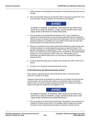 Sistema de propulsión 4100XPB Manual de Mantención Mecánica
PH Mining Equipment – Comunicaciones técnicas Copyright © 2002 Harnischfeger Corporation
Sección 5, Versión 02 - 02/03 -5.34- 41XPB_MM_06.fm
1. Instale el poste de la abrazadera de alineación e indicador para leer de la cara de
los ejes.
2. Gire el eje del motor hasta que el indicador esté en la posición superior (las 12 en
punto del reloj). Ponga el indicador de cuadrante a 0.0 pulgadas.
AVISO
Al instalar el indicador de cuadrante, debe colocarse que esté casi al
centro de su rango de medición. Luego, cuando se pone a cero, será
capaz de leer movimiento en ambas direcciones.
3. Gire los postes de la herramienta de alineación 180° y lea el indicador de
cuadrante. Si el eje del motor y el eje de primera reducción tienen la alineación
vertical correcta, la variación será menor que 0.006 pulg (0.152 mm). Esta lectura
indicará la dirección y la distancia en que se debe mover el eje del motor para
ponerlo paralelo con el eje de primera reducción.
4. Marque la coincidencia de la cabeza del tornillo nivelador de ajuste vertical, gire
el tornillo nivelador un número específico de planos y repita la medición. Por
ejemplo: Suponga que la medición fue +0.040” (1.016 mm). Al girar dos planos se
obtuvo una medición de 0.032” (0.508 mm). Por consiguiente, dos planos girados
resultan en un movimiento de 0.008” (0.203 mm). Esto significa que un
movimiento de 8 planos debe poner a los dos ejes en la alineación paralela
vertical correcta.
5. Continúe ajustando hasta que la variación del indicador sea .006 (0.152 mm) o
menos.
6. Proceda con la alineación de descentramiento vertical.
5.4.6.8 Alineación del descentramiento vertical
Para corregir el descentramiento vertical del eje del motor y el eje de primera
reducción, proceda como sigue:
Coloque la herramienta de alineación de manera que el indicador lea del borde del
cubo de acople. Gire el eje del motor hasta que el indicador esté en la posición
superior (las 12 en punto del reloj). Coloque el indicador a la mitad de su rango y
ponga el indicador de cuadrante a 0.0 pulgadas o mm.
AVISO
Al instalar el indicador de cuadrante, debe colocarse que esté casi al
centro de su rango de medición. Luego, cuando se pone a cero, será
capaz de leer movimiento en ambas direcciones.
1. Gire los postes de la herramienta de alineación 180 grados y lea el indicador de
cuadrante. Divida la lectura entre 2. El resultado indica la distancia que debe
moverse el motor verticalmente para lograr la alineación vertical correcta.
 