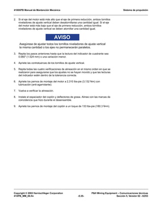 4100XPB Manual de Mantención Mecánica Sistema de propulsión
Copyright © 2002 Harnischfeger Corporation PH Mining Equipment – Comunicaciones técnicas
41XPB_MM_06.fm -5.35- Sección 5, Versión 02 - 02/03
2. Si el eje del motor está más alto que el eje de primera reducción, ambos tornillos
niveladores de ajuste vertical deben desatornillarse una cantidad igual. Si el eje
del motor está más bajo que el eje de primera reducción, ambos tornillos
niveladores de ajuste vertical se deben atornillar una cantidad igual.
AVISO
Asegúrese de ajustar todos los tornillos niveladores de ajuste vertical
la misma cantidad o los ejes no permanecerán paralelos.
3. Repita los pasos anteriores hasta que la lectura del indicador de cuadrante sea
0.060 (1.524 mm) o una variación menor.
4. Apriete las contratuercas de los tornillos de ajuste vertical.
5. Repita todas las cuatro verificaciones de alineación en el mismo orden en que se
realizaron para asegurarse que los ajustes no se hayan movido y que las lecturas
del indicador estén dentro de la tolerancia correcta.
6. Apriete los pernos de montaje del motor a 2,310 lbs-pie (3,132 Nm) con
lubricación (anti-agarrotante).
7. Vuelva a verificar la alineación.
8. Instale el espaciador del coplón y deflectores de grasa. Alinee con las marcas de
coincidencia que hizo durante el desensamble.
9. Apriete los pernos de montaje del coplón a un toque de 133 lbs-pie (180.3 N•m).
 