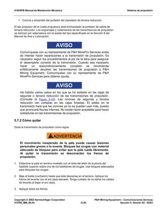 4100XPB Manual de Mantención Mecánica Sistema de propulsión
Copyright © 2002 Harnischfeger Corporation PH Mining Equipment – Comunicaciones técnicas
41XPB_MM_06.fm -5.39- Sección 5, Versión 02 - 02/03
• Corona y ensamble del portador del planetario de tercera reducción
El eje propulsor de la rueda propulsora está enchavetado al portador de salida de
tercera reducción. Los engranajes y rodamientos de las transmisiones de propulsión
se lubrican por salpicadura con el aceite del tipo especificado en la Sección 8 del
Manual de Aire y Lubricación.
AVISO
Comuníquese con su representante de PH MinePro Services antes
de intentar hacer reparaciones a la transmisión de propulsión. Es
necesario seguir los procedimientos al pie de la letra para asegurar
el desempeño correcto de la transmisión. Cuando sea necesario
hacer un reacondicionamiento completo se recomienda
enfáticamente devolver las transmisiones de propulsión a PH
Mining Equipment. Comuníquese con su representante de PH
MinePro Services para obtener ayuda.
AVISO
Ha habido varios casos en los que se ha soldado en las cajas de
segunda o tercera reducción de las transmisiones de propulsión.
(Consulte la Figura 5-16). Las coronas de segunda y tercera
reducción van cortadas en las cajas forjadas. El soldar en la
transmisión hará que las coronas ya no se puedan usar más, puesto
que provocará fisuras internas. No existe razón aceptable para hacer
soldaduras en las transmisiones de propulsión.
5.7.2 Cómo quitar
Quite la transmisión de propulsión como sigue:
ADVERTENCIA!
El movimiento inesperado de la pala puede causar lesiones
personales graves o la muerte. Bloquee las orugas con material
adecuado de bloqueo para evitar que la pala ruede libremente.
Al quitar la transmisión se desconectan los frenos de
propulsión.
1. Estacione la pala en terreno nivelado con el área del talón de la pluma del
bastidor superior sobre uno de los bastidores de orugas. Use bloques adecuados
para bloquear las orugas.
2. Baje el balde (cucharón) hasta que éste descanse en el terreno. Aplique los
frenos de levante con el aro (asa) elevado. Tenga cuidado de no dañar los cables
de levante al bajar el aro (asa).
3. Aplique todos los frenos.
 