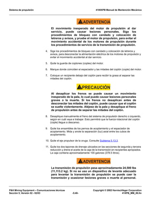Sistema de propulsión 4100XPB Manual de Mantención Mecánica
PH Mining Equipment – Comunicaciones técnicas Copyright © 2002 Harnischfeger Corporation
Sección 5, Versión 02 - 02/03 -5.40- 41XPB_MM_06.fm
ADVERTENCIA!
El movimiento inesperado del motor de propulsión al dar
servicio, puede causar lesiones personales. Siga los
procedimientos de bloqueo con candado y colocación de
letreros y avisos, y pruebe el motor de propulsión, para evitar el
movimiento accidental de los motores de propulsión durante
los procedimientos de servicio de la transmisión de propulsión.
4. Siga los procedimientos de bloqueo con candado y colocación de letreros y
avisos, para desconectar la alimentación eléctrica de los motores de propulsión y
evitar el movimiento accidental al dar servicio.
5. Quite la guarda de coplones (coples) del motor.
6. Marque donde coinciden el espaciador y las mitades del coplón (cople) del motor.
7. Coloque un recipiente debajo del coplón para recibir la grasa al separar las
mitades del coplón.
PRECAUCIÓN!
Al desaplicar los frenos se puede causar un movimiento
inesperado de la pala, lo cual puede causar lesiones personales
graves o la muerte. Si los frenos no desaplican antes de
desconectar las mitades del coplón, puede causar que el coplón
se suelte violentamente. Aléjese de la pala y desaplique el freno
de propulsión antes de separar las mitades del coplón.
8. Desaplique manualmente el freno del sistema de propulsión derecho o izquierdo,
según en cuál vaya a trabajar. Esto permitirá que la fuerza rotacional del coplón
(cople) llegue a descanso.
9. Quite los ensambles de los pernos de acoplamiento y el espaciador de
acoplamiento. Mida y anote la separación (luz) axial entre los cubos de
acoplamiento.
10. Quite el eje propulsor de la oruga. Consulte Subtema 5.13.3.
11. Quite los dos tapones de drenaje ubicados en las secciones de segunda y tercera
reducción y drene el aceite de la caja de la transmisión en recipientes apropiados.
La caja contiene aproximadamente 100 galones (378.5 litros).
ADVERTENCIA!
La transmisión de propulsión pesa aproximadamente 24,500 lbs
(11,113.2 kg). Si no se usa un dispositivo de levante adecuado
para levantar la transmisión de propulsión se puede caer la
transmisión y ocasionar lesiones graves o muerte al personal.
 