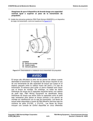 4100XPB Manual de Mantención Mecánica Sistema de propulsión
Copyright © 2002 Harnischfeger Corporation PH Mining Equipment – Comunicaciones técnicas
41XPB_MM_06.fm -5.41- Sección 5, Versión 02 - 02/03
Asegúrese de que el dispositivo de levante tenga una capacidad
nominal igual o superior al peso de la transmisión de
propulsión.
12. Instale dos cáncamos giratorios (PH Parte Número 6Q483D3) y un dispositivo
de izaje a la transmisión, como se muestra en la Figura 5-17.
AVISO
El torque alto dificultará el retiro de los pernos de cabeza cuando
desinstale la transmisión. El requisito de alto torque requiere el uso
de una herramienta de alta capacidad de torque que quepa en el
espacio pequeño entre la cabeza hueca del perno y la caja de
transmisión. El esfuerzo para quitar un perno instalado será mayor
que el torque de montaje. Sin embargo, no todas las llaves
hidráulicas de torque de la capacidad requerida tienen una cabeza
de perfil bajo. PH Mining Equipment ha identificado llaves
hidráulicas de torque que tienen tanto la capacidad como el perfil
bajo necesarios para aplicar el torque correcto a los pernos de
montaje sin interferencia con la caja de transmisión. Las llaves de
torque están disponibles a través de PH MinePro Services bajo los
números de parte 21U10D_ y 21U11D_. Las llaves de torque
incluyen una consola de control disponible en cinco diferentes
Figura 5-17: Desinstalación e instalación de la transmisión de propulsión
LEYENDA
01. Pernos de montaje
02. Coplón (cople)
03. Cáncamo giratorio
 