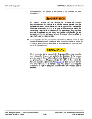 Sistema de propulsión 4100XPB Manual de Mantención Mecánica
PH Mining Equipment – Comunicaciones técnicas Copyright © 2002 Harnischfeger Corporation
Sección 5, Versión 02 - 02/03 -5.42- 41XPB_MM_06.fm
combinaciones de voltaje y frecuencia o un mando de aire
comprimido.
ADVERTENCIA!
La ruptura brusca de los pernos de montaje al realizar
procedimientos de apriete y al aflojar puede causar que la
cabeza del perno salga disparada de la transmisión, causando
lesiones personales graves o la muerte. Siempre use gafas de
seguridad y careta de protección. Evite pararse en línea con los
pernos de cabeza que se están apretando o aflojando. No se
pare cerca ni toque partes de la llave de torque mientras afloja o
aprieta los pernos de montaje.
13. Use el dispositivo de izaje para soportar la transmisión. Afloje el apriete de todos
los pernos de montaje de la transmisión antes de quitarlos. Quite los pernos de
montaje de la transmisión y deséchelos. Al volver a ensamblar, tiene que usar
pernos de cabeza nuevos.
PRECAUCIÓN
Si el ensamble de la transmisión de propulsión no se soporta
correctamente después de quitarla del bastidor de la oruga,
podrían ocurrir daños a los rodamientos. Soporte la transmisión
de propulsión con bloques debajo del labio de la corona de
tercera reducción (consulte la Figura 5-18). Los bloques tienen
que proporcionar por lo menos 7 pulg (17.8 cm) de espacio para
evitar que la caja de campana exterior entre en contacto con el
terreno.
 