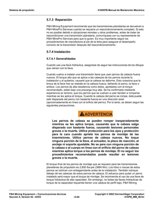 Sistema de propulsión 4100XPB Manual de Mantención Mecánica
PH Mining Equipment – Comunicaciones técnicas Copyright © 2002 Harnischfeger Corporation
Sección 5, Versión 02 - 02/03 -5.44- 41XPB_MM_06.fm
5.7.3 Reparación
PH Mining Equipment recomienda que las transmisiones planetarias se devuelvan a
PH MinePro Services cuando se requiera un reacondicionamiento completo. Si esto
no es posible debido a ubicaciones remotas u otros problemas, antes de tratar de
reacondicionar una transmisión planetaria, comuníquese con su representante de
PH MinePro Services para que lo guíen. Es muy importante seguir los
procedimientos de manufactura al pie de la letra para asegurar el desempeño
correcto de la transmisión después del reacondicionamiento.
5.7.4 Instalación
5.7.4.1 Generalidades
Cuando use una llave hidráulica, asegúrese de seguir las instrucciones de los dibujos
que vienen con la llave.
Cuando vuelva a instalar una transmisión tiene que usar pernos de cabeza hueca
nuevos. El torque alto que se aplica a las cabezas de los pernos durante la
instalación y al quitarlos, causará que la cabeza se deforme. Esto ocasiona que la
broca de la llave hex se resbale en la cabeza hueca, dañando el perno, la llave o
ambos. Los pernos de alta resistencia como éstos, apretados con el torque
recomendado, están bajo una precarga muy alta. Se ha confirmado mediante
experiencia en terreno, que los pernos que se vuelven a usar tienden a romperse
mientras se les aplica el torque. Cuando la cabeza del perno se rompe, ésta puede
salir disparada del perno con bastante fuerza en una dirección axial
(aproximadamente en línea con el orificio del perno). Por lo tanto, se deben seguir las
siguientes precauciones.
ADVERTENCIA!
Los pernos de cabeza se pueden romper inesperadamente
mientras se les aplica torque, causando que la cabeza salga
disparada con bastante fuerza, causando lesiones personales
graves o la muerte. Utilice protección para los ojos y protección
para la cara cuando apriete los pernos de montaje de las
trasmisiones. Utilice pernos de cabeza nuevos. No toque
ninguna porción de la llave, el actuador, la placa de reacción, el
anclaje ni soporte ajustable. No se pare con ninguna porción de
la cabeza o el cuerpo en línea con el orificio del perno de cabeza
mientras aplica torque a los pernos de montaje. El no seguir los
procedimientos recomendados puede resultar en lesiones
graves o la muerte.
El torque final de los pernos de montaje que se requiere para las transmisiones
planetarias de propulsión es 2,850 lbs-pie (3864 Nm). Los hilos o roscas de estos
pernos se lubrican con antiagarrotante antes de la instalación. También lubrique
debajo de las cabezas de estos pernos de cabeza. El esfuerzo para quitar un perno
instalado será mayor que el torque de montaje. Se recomienda el uso de una llave de
torque hidráulica de alta capacidad. Sin embargo, no todas las llaves hidráulicas de
torque de la capacidad requerida tienen una cabeza de perfil bajo. PH Mining
 