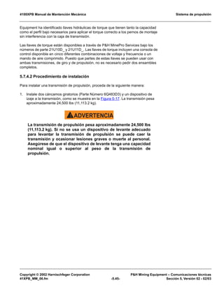 4100XPB Manual de Mantención Mecánica Sistema de propulsión
Copyright © 2002 Harnischfeger Corporation PH Mining Equipment – Comunicaciones técnicas
41XPB_MM_06.fm -5.45- Sección 5, Versión 02 - 02/03
Equipment ha identificado llaves hidráulicas de torque que tienen tanto la capacidad
como el perfil bajo necesarios para aplicar el torque correcto a los pernos de montaje
sin interferencia con la caja de transmisión.
Las llaves de torque están disponibles a través de PH MinePro Services bajo los
números de parte 21U10D_ y 21U11D_. Las llaves de torque incluyen una consola de
control disponible en cinco diferentes combinaciones de voltaje y frecuencia o un
mando de aire comprimido. Puesto que partes de estas llaves se pueden usar con
ambas transmisiones, de giro y de propulsión, no es necesario pedir dos ensambles
completos.
5.7.4.2 Procedimiento de instalación
Para instalar una transmisión de propulsión, proceda de la siguiente manera:
1. Instale dos cáncamos giratorios (Parte Número 6Q483D3) y un dispositivo de
izaje a la transmisión, como se muestra en la Figura 5-17. La transmisión pesa
aproximadamente 24,500 lbs (11,113.2 kg).
ADVERTENCIA!
La transmisión de propulsión pesa aproximadamente 24,500 lbs
(11,113.2 kg). Si no se usa un dispositivo de levante adecuado
para levantar la transmisión de propulsión se puede caer la
transmisión y ocasionar lesiones graves o muerte al personal.
Asegúrese de que el dispositivo de levante tenga una capacidad
nominal igual o superior al peso de la transmisión de
propulsión.
 