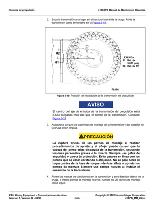 Sistema de propulsión 4100XPB Manual de Mantención Mecánica
PH Mining Equipment – Comunicaciones técnicas Copyright © 2002 Harnischfeger Corporation
Sección 5, Versión 02 - 02/03 -5.46- 41XPB_MM_06.fm
2. Suba la transmisión a su lugar en el bastidor lateral de la oruga. Alinie la
transmisión como se muestra en la Figura 5-19.
AVISO
El centro del eje de entrada de la transmisión de propulsión está
5.823 pulgadas más alto que el centro de la transmisión. Consulte
Figura 5-19.
3. Asegúrese de que las superficies de montaje de la transmisión y del bastidor de
la oruga estén limpias.
PRECAUCIÓN!
La ruptura brusca de los pernos de montaje al realizar
procedimientos de apriete y al aflojar puede causar que la
cabeza del perno salga disparada de la transmisión, causando
lesiones personales graves o la muerte. Siempre use gafas de
seguridad y careta de protección. Evite pararse en línea con los
pernos que se están apretando o aflojando. No se pare cerca ni
toque partes de la llave de torque mientras afloja o aprieta los
pernos de montaje. Siempre use pernos nuevos al instalar el
ensamble de la transmisión.
4. Alinee las marcas de coincidencia en la transmisión y en el bastidor lateral de la
oruga, e instale pernos de montaje nuevos. Apriete los 36 pernos de montaje
como sigue:
Figura 5-19: Posición de instalación de la transmisión de propulsión
LEYENDA
01. Ref. de
5.823 pulg.
02. Ref. de 15°
 
