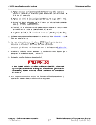 4100XPB Manual de Mantención Mecánica Sistema de propulsión
Copyright © 2002 Harnischfeger Corporation PH Mining Equipment – Comunicaciones técnicas
41XPB_MM_06.fm -5.47- Sección 5, Versión 02 - 02/03
A. Aplique una capa ligera de antiagarrotante “Never-Seez” a los hilos de los
pernos de cabeza hueca de 1-1/2 pulgadas de diámetro. (P/N 0630V237, 1-1/
2-6UNC x 5, Grado 8)
B. Apriete dos pernos de cabeza separados 180° a 2,140 lbs-pie (2,901.4 Nm).
C. Apriete dos pernos separados 180° y 90° de los dos pernos que apretó en el
paso B a 2,140 lbs-pie (2,901.4 Nm).
D. Continúe con el patrón cruzado de apriete hasta que todos los pernos queden
apretados con un torque de 2,140 lbs-pie (2,901.4 Nm).
E. Repita los Pasos B, C y D aumentando el torque a 2,850 lbs-pie (3,864 Nm).
5. Instale el eje propulsor de la oruga tal como se describe en el Subtema 5.13.5. No
fuerce el eje si se atora.
6. Agregue aproximadamente 100 galones (378.5 litros) de aceite, como se
especifica en la Sección 8 del Manual de Aire y Lubricación.
7. Alinee los ejes del motor y la transmisión, como se describe en el Subtema 5.4.6.
8. Conecte los coplones (coples) del motor y la transmisión usando la grasa que se
especifica en el Manual de Aire y Lubricación.
9. Instale las guardas de los coplones (coples).
PELIGRO!
El alto voltaje causará lesiones personales graves o la muerte.
Siga los procedimientos de bloqueo con candado y colocación
de letreros y avisos mientras vuelve a conectar los motores de
propulsión.
10. Siga los procedimientos de bloqueo con candado y colocación de letreros y
avisos para volver a conectar los motores de propulsión.
 