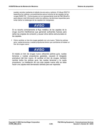 4100XPB Manual de Mantención Mecánica Sistema de propulsión
Copyright © 2002 Harnischfeger Corporation PH Mining Equipment – Comunicaciones técnicas
41XPB_MM_06.fm -5.49- Sección 5, Versión 02 - 02/03
pueden recortar mediante el método de arco-aire y carbono. El dibujo R52710
especifica los calibres y procedimientos para el recorte de las zapatas de las
orugas R40617D_. Comuníquese con su representante local de PH MinePro
para obtener más información sobre los calibres y las técnicas requeridas para
evitar dañar la metalurgia de las zapatas de manganeso.
AVISO
Si no recorta correctamente el flujo metálico de las zapatas de la
oruga ocurrirá interferencia que generará suficientes fuerzas para
dañar las orejetas de conexión y causar otros daños estructurales en
las zapatas.
• Cómo cambiar un tren de orugas gastado con uno nuevo. Todos los polines
guía, ruedas tensoras y ruedas propulsoras tienen que cambiarse al instalar un
tren de orugas nuevo.
AVISO
Si instala un tren de orugas nuevo utilizando polines guía, ruedas
tensoras y ruedas propulsoras gastadas, causará el desgaste
prematuro del tren nuevo. Al cambiar el tren de orugas, también
cambie todos los polines guía, las ruedas tensoras y la rueda
propulsora. La instalación de una sola zapata nueva sólo se debe
hacer una zapata está demasiado dañada para ser reparada.
 