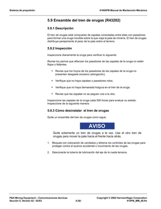 Sistema de propulsión 4100XPB Manual de Mantención Mecánica
PH Mining Equipment – Comunicaciones técnicas Copyright © 2002 Harnischfeger Corporation
Sección 5, Versión 02 - 02/03 -5.50- 41XPB_MM_06.fm
5.9 Ensamble del tren de orugas (R43202)
5.9.1 Descripción
El tren de orugas está compuesto de zapatas conectadas entre ellas con pasadores
para formar una oruga movible sobre la que viaja la pala de minería. El tren de orugas
distribuye parejamente el peso de la pala sobre el terreno.
5.9.2 Inspección
Inspeccione diariamente la oruga para verificar lo siguiente:
Revise los pernos que afianzan los pasadores de las zapatas de la oruga no estén
flojos o faltantes.
• Revise que los hoyos de los pasadores de las zapatas de la oruga no
presenten desgaste excesivo (elongación).
• Verifique que no haya zapatas o pasadores rotos.
• Verifique que no haya demasiada holgura en el tren de la oruga.
• Revise que las zapatas no se peguen una a la otra.
Inspeccione las zapatas de la oruga cada 500 horas para evaluar su estado.
Inspeccione de la siguiente manera:
5.9.3 Cómo desinstalar el tren de orugas
Quite un ensamble del tren de orugas como sigue:
AVISO
Quite solamente un tren de orugas a la vez. Use el otro tren de
orugas para mover la pala hacia el frente hacia atrás.
1. Bloquee con colocación de candados y letreros los controles de las orugas para
proteger contra el avance accidental o movimiento de las orugas.
2. Desconecte la tubería de lubricación del eje de la rueda tensora.
 