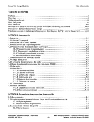 Manual Title Changed By Writer Tabla del contenido
Copyright © 2002 Harnischfeger Corporation P&H Mining Equipment - Technical Communications
4100XPB_MMTOC.fm -iii- Tabla del contenido, Version 03 - 09/02
Prefacio . . . . . . . . . . . . . . . . . . . . . . . . . . . . . . . . . . . . . . . . . . . . . . . . . . . . . . . . . . . . . . . . . . . . . . . i
Copyright . . . . . . . . . . . . . . . . . . . . . . . . . . . . . . . . . . . . . . . . . . . . . . . . . . . . . . . . . . . . . . . . . . . . . i
Tabla del contenido. . . . . . . . . . . . . . . . . . . . . . . . . . . . . . . . . . . . . . . . . . . . . . . . . . . . . . . . . . . . . iii
Lista de figuras . . . . . . . . . . . . . . . . . . . . . . . . . . . . . . . . . . . . . . . . . . . . . . . . . . . . . . . . . . . . . . . .xv
Lista de tablas . . . . . . . . . . . . . . . . . . . . . . . . . . . . . . . . . . . . . . . . . . . . . . . . . . . . . . . . . . . . . . . .xxv
Oficinas de la sede mundial de equipo de minería P&H® Mining Equipment . . . . . . . . . . . . . . xxvii
Definiciones de los indicadores de peligro . . . . . . . . . . . . . . . . . . . . . . . . . . . . . . . . . . . . . . . . . xxxi
Prácticas seguras de trabajo para los usuarios de máquinas de P&H Mining Equipment . . . . xxxiii
SECTION 1, Introducción
1.1 Alcance . . . . . . . . . . . . . . . . . . . . . . . . . . . . . . . . . . . . . . . . . . . . . . . . . . . . . . . . . . . . . . . . . . 1.1
1.2 Información general. . . . . . . . . . . . . . . . . . . . . . . . . . . . . . . . . . . . . . . . . . . . . . . . . . . . . . . . . 1.1
1.3 Ubicación del número de serie . . . . . . . . . . . . . . . . . . . . . . . . . . . . . . . . . . . . . . . . . . . . . . . . 1.1
1.4 Precauciones de seguridad general . . . . . . . . . . . . . . . . . . . . . . . . . . . . . . . . . . . . . . . . . . . . 1.2
1.5 Procedimientos de desactivación y arranque . . . . . . . . . . . . . . . . . . . . . . . . . . . . . . . . . . . . . 1.2
1.5.1 Procedimientos de desactivación . . . . . . . . . . . . . . . . . . . . . . . . . . . . . . . . . . . . . . . . 1.2
1.5.2 Bloqueo con candados y avisos . . . . . . . . . . . . . . . . . . . . . . . . . . . . . . . . . . . . . . . . . 1.3
1.5.3 Verificaciones antes de arrancar . . . . . . . . . . . . . . . . . . . . . . . . . . . . . . . . . . . . . . . . . 1.4
1.5.4 Procedimientos de arranque . . . . . . . . . . . . . . . . . . . . . . . . . . . . . . . . . . . . . . . . . . . . 1.5
1.6 Mantención de los letreros y avisos . . . . . . . . . . . . . . . . . . . . . . . . . . . . . . . . . . . . . . . . . . . . 1.6
1.7 Código de revisión. . . . . . . . . . . . . . . . . . . . . . . . . . . . . . . . . . . . . . . . . . . . . . . . . . . . . . . . . . 1.6
1.8 Formulario de comentarios del lector . . . . . . . . . . . . . . . . . . . . . . . . . . . . . . . . . . . . . . . . . . . 1.7
1.9 Hojas de datos sobre seguridad de materiales (MSDS) . . . . . . . . . . . . . . . . . . . . . . . . . . . . . 1.7
1.10 Garantía . . . . . . . . . . . . . . . . . . . . . . . . . . . . . . . . . . . . . . . . . . . . . . . . . . . . . . . . . . . . . . . . 1.7
1.11 Descripción . . . . . . . . . . . . . . . . . . . . . . . . . . . . . . . . . . . . . . . . . . . . . . . . . . . . . . . . . . . . . . 1.8
1.11.1 Sistemas eléctricos . . . . . . . . . . . . . . . . . . . . . . . . . . . . . . . . . . . . . . . . . . . . . . . . . . 1.8
1.11.2 Sistema de levante . . . . . . . . . . . . . . . . . . . . . . . . . . . . . . . . . . . . . . . . . . . . . . . . . . 1.8
1.11.3 Sistema de empuje. . . . . . . . . . . . . . . . . . . . . . . . . . . . . . . . . . . . . . . . . . . . . . . . . . 1.8
1.11.4 Sistema de giro. . . . . . . . . . . . . . . . . . . . . . . . . . . . . . . . . . . . . . . . . . . . . . . . . . . . . 1.9
1.11.5 Sistema de propulsión . . . . . . . . . . . . . . . . . . . . . . . . . . . . . . . . . . . . . . . . . . . . . . . 1.10
1.11.6 Sistemas de frenos. . . . . . . . . . . . . . . . . . . . . . . . . . . . . . . . . . . . . . . . . . . . . . . . . 1.10
1.12 Terminología . . . . . . . . . . . . . . . . . . . . . . . . . . . . . . . . . . . . . . . . . . . . . . . . . . . . . . . . . . . . 1.11
1.13 Datos tabulados . . . . . . . . . . . . . . . . . . . . . . . . . . . . . . . . . . . . . . . . . . . . . . . . . . . . . . . . . 1.13
1.13.1 Especificaciones de operación . . . . . . . . . . . . . . . . . . . . . . . . . . . . . . . . . . . . . . . . 1.13
1.13.2 Conversiones métricas . . . . . . . . . . . . . . . . . . . . . . . . . . . . . . . . . . . . . . . . . . . . . . 1.18
SECTION 2, Procedimientos generales de ensamble
2.1 Generalidades. . . . . . . . . . . . . . . . . . . . . . . . . . . . . . . . . . . . . . . . . . . . . . . . . . . . . . . . . . . . . 2.1
2.2 Limpieza general y revestimientos de protección antes del ensamble . . . . . . . . . . . . . . . . . . 2.1
2.2.1 Limpieza general . . . . . . . . . . . . . . . . . . . . . . . . . . . . . . . . . . . . . . . . . . . . . . . . . . . . . 2.1
2.2.2 Revestimiento de protección . . . . . . . . . . . . . . . . . . . . . . . . . . . . . . . . . . . . . . . . . . . . 2.2
2.3 Afianzadores y torque de apriete . . . . . . . . . . . . . . . . . . . . . . . . . . . . . . . . . . . . . . . . . . . . . . 2.3
2.3.1 Generalidades . . . . . . . . . . . . . . . . . . . . . . . . . . . . . . . . . . . . . . . . . . . . . . . . . . . . . . . 2.3
Tabla del contenido
 