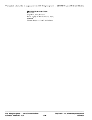 Oficinas de la sede mundial de equipo de minería P&H® Mining Equipment 2800XPB Manual de Mantención Eléctrica
P&H Mining Equipment – Comunicaciones técnicas Copyright © 2003 Harnischfeger Corporation
Offices.fm, Versión 08 - 09/02 -xxx- Offices.fm
P&H MinePro Services (Orapa,
Botswana)
Orapa Mine, Orapa, Botswana
Private Bag 01, c/o MinePro Services, Orapa,
Botswana
Teléfono: 267/272-741 Fax: 267/276-210
 