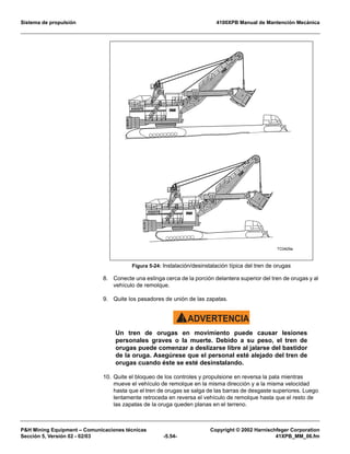 Sistema de propulsión 4100XPB Manual de Mantención Mecánica
PH Mining Equipment – Comunicaciones técnicas Copyright © 2002 Harnischfeger Corporation
Sección 5, Versión 02 - 02/03 -5.54- 41XPB_MM_06.fm
8. Conecte una eslinga cerca de la porción delantera superior del tren de orugas y al
vehículo de remolque.
9. Quite los pasadores de unión de las zapatas.
ADVERTENCIA!
Un tren de orugas en movimiento puede causar lesiones
personales graves o la muerte. Debido a su peso, el tren de
orugas puede comenzar a deslizarse libre al jalarse del bastidor
de la oruga. Asegúrese que el personal esté alejado del tren de
orugas cuando éste se esté desinstalando.
10. Quite el bloqueo de los controles y propulsione en reversa la pala mientras
mueve el vehículo de remolque en la misma dirección y a la misma velocidad
hasta que el tren de orugas se salga de las barras de desgaste superiores. Luego
lentamente retroceda en reversa el vehículo de remolque hasta que el resto de
las zapatas de la oruga queden planas en el terreno.
Figura 5-24: Instalación/desinstalación típica del tren de orugas
 