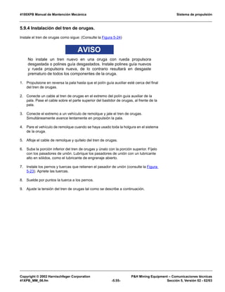 4100XPB Manual de Mantención Mecánica Sistema de propulsión
Copyright © 2002 Harnischfeger Corporation PH Mining Equipment – Comunicaciones técnicas
41XPB_MM_06.fm -5.55- Sección 5, Versión 02 - 02/03
5.9.4 Instalación del tren de orugas.
Instale el tren de orugas como sigue: (Consulte la Figura 5-24)
AVISO
No instale un tren nuevo en una oruga con rueda propulsora
desgastada o polines guía desgastados. Instale polines guía nuevos
y rueda propulsora nueva, de lo contrario resultará en desgaste
prematuro de todos los componentes de la oruga.
1. Propulsione en reversa la pala hasta que el polín guía auxiliar esté cerca del final
del tren de orugas.
2. Conecte un cable al tren de orugas en el extremo del polín guía auxiliar de la
pala. Pase el cable sobre el parte superior del bastidor de orugas, al frente de la
pala.
3. Conecte el extremo a un vehículo de remolque y jale el tren de orugas.
Simultáneamente avance lentamente en propulsión la pala.
4. Pare el vehículo de remolque cuando se haya usado toda la holgura en el sistema
de la oruga.
5. Afloje el cable de remolque y quítelo del tren de orugas.
6. Suba la porción inferior del tren de orugas y únalo con la porción superior. Fíjelo
con los pasadores de unión. Lubrique los pasadores de unión con un lubricante
alto en sólidos, como el lubricante de engranaje abierto.
7. Instale los pernos y tuercas que retienen el pasador de unión (consulte la Figura
5-23). Apriete las tuercas.
8. Suelde por puntos la tuerca a los pernos.
9. Ajuste la tensión del tren de orugas tal como se describe a continuación.
 