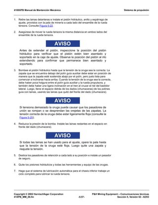 4100XPB Manual de Mantención Mecánica Sistema de propulsión
Copyright © 2002 Harnischfeger Corporation PH Mining Equipment – Comunicaciones técnicas
41XPB_MM_06.fm -5.57- Sección 5, Versión 02 - 02/03
1. Retire las lainas delanteras e instale el pistón hidráulico, anillo y espárrago de
ajuste, provistos con la pala de minería a cada lado del ensamble de la rueda
tensora. Consulte Figura 5-22.
2. Asegúrese de mover la rueda tensora la misma distancia en ambos lados del
ensamble de la rueda tensora.
AVISO
Antes de extender el pistón, inspeccione la posición del pistón
hidráulico para verificar que el pistón estén bien asentado y
soportado en la caja de ajuste. Observe la posición del pistón al irlo
extendiendo para confirmar que permanece bien asentado y
soportado.
3. Bombee el pistón hidráulico hasta que la tensión de la oruga sea la correcta. La
zapata que se encuentra debajo del polín guía auxiliar debe estar en posición de
manera que la zapata esté sostenida abajo por el polín, pero justo lista para
comenzar a inclinarse hacia arriba. Cuando la tensión de la oruga sea la correcta,
debe haber poca holgura entre el polín guía auxiliar y la rueda propulsora, y
también debe haber una ligera inclinación en el tren al cruzar el riel del bastidor
lateral. Luego, llene el espacio detrás de los dados (chumaceras) de los polines
guía con lainas, usando las lainas que quitó del frente del dado (chumacera).
AVISO
Si tensiona demasiado la oruga puede causar que los pasadores de
unión se rompan o se desprendan las orejetas de las zapatas. La
tensión correcta de la oruga debe estar ligeramente floja (consulte la
Figura 5-25).
4. Reduzca la presión de la bomba. Instale las lainas restantes en el espacio en
frente del dado (chumacera).
AVISO
Si todas las lainas se han usado para el ajuste, opere la pala hasta
que la tensión de la oruga esté floja. Luego quite una zapata y
reajuste la tensión.
5. Deslice los pasadores de retención a cada lado a su posición e instale un pasador
de seguro.
6. Quite los pistones hidráulicos y todas las herramientas y equipo de las orugas.
7. Haga que el sistema de lubricación automática para el chasis inferior trabaje un
ciclo completo para lubricar la rueda tensora.
 