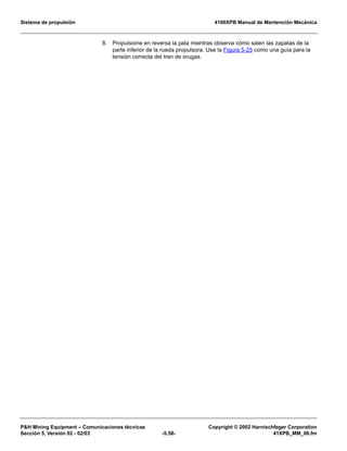 Sistema de propulsión 4100XPB Manual de Mantención Mecánica
PH Mining Equipment – Comunicaciones técnicas Copyright © 2002 Harnischfeger Corporation
Sección 5, Versión 02 - 02/03 -5.58- 41XPB_MM_06.fm
8. Propulsione en reversa la pala mientras observa cómo salen las zapatas de la
parte inferior de la rueda propulsora. Use la Figura 5-25 como una guía para la
tensión correcta del tren de orugas.
 