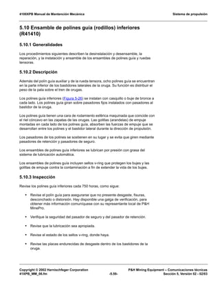 4100XPB Manual de Mantención Mecánica Sistema de propulsión
Copyright © 2002 Harnischfeger Corporation PH Mining Equipment – Comunicaciones técnicas
41XPB_MM_06.fm -5.59- Sección 5, Versión 02 - 02/03
5.10 Ensamble de polines guía (rodillos) inferiores
(R41410)
5.10.1 Generalidades
Los procedimientos siguientes describen la desinstalación y desensamble, la
reparación, y la instalación y ensamble de los ensambles de polines guía y ruedas
tensoras.
5.10.2 Descripción
Además del polín guía auxiliar y de la rueda tensora, ocho polines guía se encuentran
en la parte inferior de los bastidores laterales de la oruga. Su función es distribuir el
peso de la pala sobre el tren de orugas.
Los polines guía inferiores (Figura 5-26) se instalan con casquillo o buje de bronce a
cada lado. Los polines guía giran sobre pasadores fijos instalados con pasadores al
bastidor de la oruga.
Los polines guía tienen una cara de rodamiento esférica maquinada que coincide con
el riel cóncavo en las zapatas de las orugas. Las golillas (arandelas) de empuje
montadas en cada lado de los polines guía, absorben las fuerzas de empuje que se
desarrollan entre los polines y el bastidor lateral durante la dirección de propulsión.
Los pasadores de los polines se sostienen en su lugar y se evita que giren mediante
pasadores de retención y pasadores de seguro.
Los ensambles de polines guía inferiores se lubrican por presión con grasa del
sistema de lubricación automática.
Los ensambles de polines guía incluyen sellos v-ring que protegen los bujes y las
golillas de empuje contra la contaminación a fin de extender la vida de los bujes.
5.10.3 Inspección
Revise los polines guía inferiores cada 750 horas, como sigue:
• Revise el polín guía para asegurarse que no presente desgaste, fisuras,
desconchado o distorsión. Hay disponible una galga de verificación, para
obtener más información comuníquese con su representante local de PH
MinePro.
• Verifique la seguridad del pasador de seguro y del pasador de retención.
• Revise que la lubricación sea apropiada.
• Revise el estado de los sellos v-ring, donde haya.
• Revise las placas endurecidas de desgaste dentro de los bastidores de la
oruga.
 