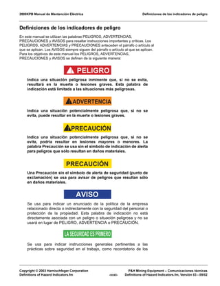 2800XPB Manual de Mantención Eléctrica Definiciones de los indicadores de peligro
Copyright © 2003 Harnischfeger Corporation P&H Mining Equipment – Comunicaciones técnicas
Definitions of Hazard Indicators.fm -xxxi- Definitions of Hazard Indicators.fm, Versión 03 - 09/02
Definiciones de los indicadores de peligro
En este manual se utilizan las palabras PELIGROS, ADVERTENCIAS,
PRECAUCIONES y AVISOS para resaltar instrucciones importantes y críticas. Los
PELIGROS, ADVERTENCIAS y PRECAUCIONES anteceden el párrafo o artículo al
que se aplican. Los AVISOS siempre siguen del párrafo o artículo al que se aplican.
Para los objetivos de este manual los PELIGROS, ADVERTENCIAS,
PRECAUCIONES y AVISOS se definen de la siguiente manera:
PELIGRO!
Indica una situación peligrosa inminente que, si no se evita,
resultará en la muerte o lesiones graves. Esta palabra de
indicación está limitada a las situaciones más peligrosas.
ADVERTENCIA!
Indica una situación potencialmente peligrosa que, si no se
evita, puede resultar en la muerte o lesiones graves.
PRECAUCIÓN!
Indica una situación potencialmente peligrosa que, si no se
evita, podría resultar en lesiones mayores o menores. La
palabra Precaución se usa sin el símbolo de indicación de alerta
para peligros que sólo resultan en daños materiales.
PRECAUCIÓN
Una Precaución sin el símbolo de alerta de seguridad (punto de
exclamación) se usa para avisar de peligros que resultan sólo
en daños materiales.
AVISO
Se usa para indicar un enunciado de la política de la empresa
relacionado directa o indirectamente con la seguridad del personal o
protección de la propiedad. Esta palabra de indicación no está
directamente asociada con un peligro o situación peligrosa y no se
usará en lugar de PELIGRO, ADVERTENCIA o PRECAUCIÓN.
LASEGURIDADESPRIMERO
Se usa para indicar instrucciones generales pertinentes a las
prácticas sobre seguridad en el trabajo, como recordatorio de los
 