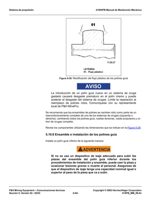Sistema de propulsión 4100XPB Manual de Mantención Mecánica
PH Mining Equipment – Comunicaciones técnicas Copyright © 2002 Harnischfeger Corporation
Sección 5, Versión 02 - 02/03 -5.64- 41XPB_MM_06.fm
AVISO
La introducción de un polín guía nuevo en un sistema de oruga
gastado causará desgaste prematuro en el polín mismo y puede
acelerar el desgaste del sistema de orugas. Limite la reparación al
reemplazo de polines rotos. Comuníquese con su representante
local de PH MinePro.
Se recomienda que los ensambles de polines se cambien sólo como parte de un
reacondicionamiento completo de uno de los sistemas de orugas (izquierda o
derecha), cambiando todos los polines guía, ruedas tensoras, rueda propulsora y un
tren de orugas completo.
Revise los componentes utilizando las dimensiones que se indican en la Figura 5-29.
5.10.6 Ensamble e instalación de los polines guía
Instale un polín guía inferior de la siguiente manera:
ADVERTENCIA!
Si no se usa un dispositivo de izaje adecuado para subir las
piezas del ensamble del polín guía inferior durante los
procedimientos de instalación y ensamble, puede caer la pieza y
ocasionar lesiones graves o muerte al personal. Asegúrese de
que el dispositivo de izaje tenga una capacidad nominal igual o
superior al peso de la pieza que va a subir.
Figura 5-30: Rectificación del flujo plástico de los polines guía
LEYENDA
01. Flujo plástico
 