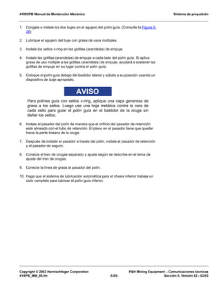 4100XPB Manual de Mantención Mecánica Sistema de propulsión
Copyright © 2002 Harnischfeger Corporation PH Mining Equipment – Comunicaciones técnicas
41XPB_MM_06.fm -5.65- Sección 5, Versión 02 - 02/03
1. Congele e instale los dos bujes en el agujero del polín guía. (Consulte la Figura 5-
26)
2. Lubrique el agujero del buje con grasa de usos múltiples.
3. Instale los sellos v-ring en las golillas (arandelas) de empuje.
4. Instale las golillas (arandelas) de empuje a cada lado del polín guía. Si aplica
grasa de uso múltiple a las golillas (arandelas) de empuje, ayudará a sostener las
golillas de empuje en su lugar contra el polín guía.
5. Coloque el polín guía debajo del bastidor lateral y súbalo a su posición usando un
dispositivo de izaje apropiado.
AVISO
Para polines guía con sellos v-ring, aplique una capa generosa de
grasa a los sellos. Luego use una hoja metálica contra la cara de
cada sello para guiar el polín guía en el bastidor de la oruga sin
dañar los sellos.
6. Instale el pasador del polín de manera que el orificio del pasador de retención
esté alineado con el tubo de retención. El plano en el pasador tiene que quedar
hacia la parte trasera de la oruga.
7. Después de instalar el pasador a través del polín, instale el pasador de retención
y el pasador de seguro.
8. Conecte el tren de orugas separado y ajuste según se describe en el tema de
ajuste del tren de orugas.
9. Conecte la línea de grasa al pasador del polín.
10. Haga que el sistema de lubricación automática para el chasis inferior trabaje un
ciclo completo para lubricar el polín guía inferior.
 