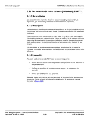 Sistema de propulsión 4100XPB Manual de Mantención Mecánica
PH Mining Equipment – Comunicaciones técnicas Copyright © 2002 Harnischfeger Corporation
Sección 5, Versión 02 - 02/03 -5.66- 41XPB_MM_06.fm
5.11 Ensamble de la rueda tensora (delantera) (R41233)
5.11.1 Generalidades
Los procedimientos siguientes describen la desinstalación y desensamble, la
reparación, y la instalación y ensamble de la rueda tensora (delantera).
5.11.2 Descripción
La rueda tensora, montada en el frente de cada bastidor de oruga, consta de un polín
con un buje, dos dados (chumaceras), un eje, y pasador de retención con pasadores
de seguro.
La rueda tensora tiene construcción de doble alma. El eje de la rueda tensora tiene
un diámetro grande para tolerar máximas cargas de volteo, y es de diámetro uniforme
para evitar la concentración de esfuerzos. Las lainas entre los dados (chumaceras)
de la rueda tensora y los bastidores laterales de la oruga permiten el ajuste de las
orugas.
Los ensambles de las ruedas tensoras mantienen la alineación de los trenes de
orugas al rotar desde la parte superior del bastidor de la oruga hasta los polines guía
inferiores.
5.11.3 Inspección
Revise la rueda tensora cada 750 horas, revisando lo siguiente:
• Revise la rueda tensora para asegurarse que no presente fisuras, distorsión o
desgaste excesivo.
• Verifique la seguridad de los pasadores de seguro y de los pasador de
retención.
• Revise que la lubricación sea apropiada.
Revise el huelgo del buje y de la golilla (arandela) de empuje durante la mantención
preventiva. Revise el juego del buje de la rueda tensora de la siguiente manera
(consulte la Figura 5-35):
 