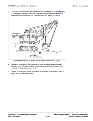 4100XPB Manual de Mantención Mecánica Sistema de propulsión
Copyright © 2002 Harnischfeger Corporation PH Mining Equipment – Comunicaciones técnicas
41XPB_MM_06.fm -5.67- Sección 5, Versión 02 - 02/03
1. Coloque la pala de manera que pueda revisar la rueda tensora (consulte Figura
5-31). El estacionamiento sobre una superficie empacada y elevada permitirá
acceso con un montacargas, etc. Excave un hoyo con la pala de minería.
2. Avance en propulsión la pala hasta que la rueda tensora que va revisar esté
sobre el hoyo. Utilizando una palanca apropiada debajo de la rueda tensora,
levante la rueda y mida su movimiento.
3. Cambie los bujes y las golillas (arandelas) de empuje si el movimiento radial se
acerca a 3/16 pulgada (4.76 mm).
Figura 5-31: Posición de inspección de la rueda tensora de la oruga
LEYENDA
01. Rueda tensora
 