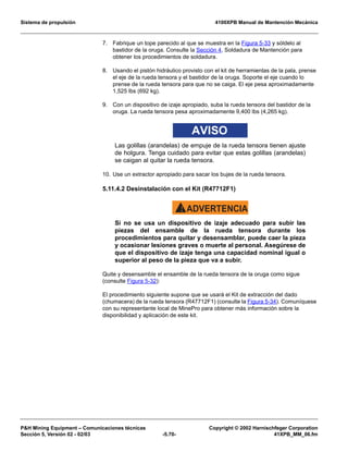 Sistema de propulsión 4100XPB Manual de Mantención Mecánica
PH Mining Equipment – Comunicaciones técnicas Copyright © 2002 Harnischfeger Corporation
Sección 5, Versión 02 - 02/03 -5.70- 41XPB_MM_06.fm
7. Fabrique un tope parecido al que se muestra en la Figura 5-33 y sóldelo al
bastidor de la oruga. Consulte la Sección 4, Soldadura de Mantención para
obtener los procedimientos de soldadura.
8. Usando el pistón hidráulico provisto con el kit de herramientas de la pala, prense
el eje de la rueda tensora y el bastidor de la oruga. Soporte el eje cuando lo
prense de la rueda tensora para que no se caiga. El eje pesa aproximadamente
1,525 lbs (692 kg).
9. Con un dispositivo de izaje apropiado, suba la rueda tensora del bastidor de la
oruga. La rueda tensora pesa aproximadamente 9,400 lbs (4,265 kg).
AVISO
Las golillas (arandelas) de empuje de la rueda tensora tienen ajuste
de holgura. Tenga cuidado para evitar que estas golillas (arandelas)
se caigan al quitar la rueda tensora.
10. Use un extractor apropiado para sacar los bujes de la rueda tensora.
5.11.4.2 Desinstalación con el Kit (R47712F1)
ADVERTENCIA!
Si no se usa un dispositivo de izaje adecuado para subir las
piezas del ensamble de la rueda tensora durante los
procedimientos para quitar y desensamblar, puede caer la pieza
y ocasionar lesiones graves o muerte al personal. Asegúrese de
que el dispositivo de izaje tenga una capacidad nominal igual o
superior al peso de la pieza que va a subir.
Quite y desensamble el ensamble de la rueda tensora de la oruga como sigue
(consulte Figura 5-32):
El procedimiento siguiente supone que se usará el Kit de extracción del dado
(chumacera) de la rueda tensora (R47712F1) (consulte la Figura 5-34). Comuníquese
con su representante local de MinePro para obtener más información sobre la
disponibilidad y aplicación de este kit.
 