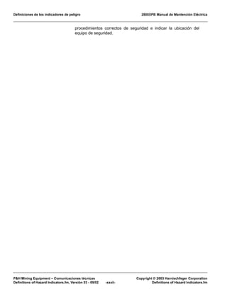 Definiciones de los indicadores de peligro 2800XPB Manual de Mantención Eléctrica
P&H Mining Equipment – Comunicaciones técnicas Copyright © 2003 Harnischfeger Corporation
Definitions of Hazard Indicators.fm, Versión 03 - 09/02 -xxxii- Definitions of Hazard Indicators.fm
procedimientos correctos de seguridad e indicar la ubicación del
equipo de seguridad.
 