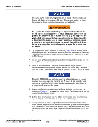 Sistema de propulsión 4100XPB Manual de Mantención Mecánica
PH Mining Equipment – Comunicaciones técnicas Copyright © 2002 Harnischfeger Corporation
Sección 5, Versión 02 - 02/03 -5.72- 41XPB_MM_06.fm
AVISO
Use una cuña en la ranura provista en el dado (chumacera) para
liberar el dado (chumacera) del eje. Si usa una cuña, el dado
(chumacera) debe reemplazarse durante la instalación.
ADVERTENCIA!
El soporte del pistón hidráulico pesa aproximadamente 680 lbs.
Si no se usa un dispositivo de izaje adecuado para subir las
piezas del ensamble de la rueda tensora y y del soporte del
pistón hidráulico durante los procedimientos de desinstalación
y desensamble, puede caer la pieza y ocasionar lesiones graves
o muerte al personal. Asegúrese de que el dispositivo de izaje
tenga una capacidad nominal superior al peso de la pieza que
va a subir.
6. Fije el soporte del pistón hidráulico (artículo 10, Figura 5-34) al bastidor lateral
utilizando los pernos y arandelas de la guarda. Lubrique las roscas de los pernos
y debajo de las cabezas de los pernos con antiagarrotante y apriete a un torque
de 1450 lbs-pie.
7. Soporte cada golilla (arandela) de empuje de manera que no se caigan una vez
que las libre el dado (chumacera).
8. Instale el pistón hidráulico y las lainas. Para comenzar, tenga el pistón
completamente retraido y llene el espasio restante con lainas. Hay 2 lainas de
cada uno de los 3 grosores en el kit (total de 6 lainas): .5 pulg, .75 pulg, y 1 pulg.
AVISO
El pistón R24805D2 que se incluye con la pala para tensar el tren de
orugas tiene una carrera máxima de 4 pulg. Si se excede esta
carrera se puede dañar el pistón. Use lainas para reducir la distancia
y evitar la sobrecarrera del pistón.
9. Una vez que haya comenzado, use el anillo de ajuste del tren de oruga y el
espaciador (Figura 5-22) para extender más el pistón. Para instalarlos, tal vez sea
necesario quitar algunas lainas.
10. Quite el dado (chumacera). Soporte todo el ensamble de dado (chumacera) y
soporte del pistón hidráulico con un equipo adecuado de izaje.
11. Ahora puede usar el mismo juego de herramientas en el otro extremo del eje.
Puede prensar el eje sacándolo del dado (chumacera), y luego jalarlo/empujarlo
de la rueda tensora y del bastidor de la oruga. Soporte el eje cuando lo retire de la
rueda tensora para que no se caiga. El eje pesa aproximadamente 1,525 lbs (692
kg).
 