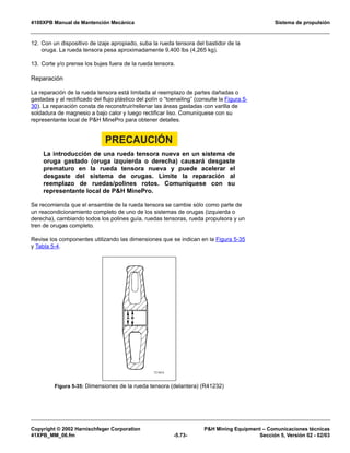 4100XPB Manual de Mantención Mecánica Sistema de propulsión
Copyright © 2002 Harnischfeger Corporation PH Mining Equipment – Comunicaciones técnicas
41XPB_MM_06.fm -5.73- Sección 5, Versión 02 - 02/03
12. Con un dispositivo de izaje apropiado, suba la rueda tensora del bastidor de la
oruga. La rueda tensora pesa aproximadamente 9,400 lbs (4,265 kg).
13. Corte y/o prense los bujes fuera de la rueda tensora.
Reparación
La reparación de la rueda tensora está limitada al reemplazo de partes dañadas o
gastadas y al rectificado del flujo plástico del polín o “toenailing” (consulte la Figura 5-
30). La reparación consta de reconstruir/rellenar las áreas gastadas con varilla de
soldadura de magnesio a bajo calor y luego rectificar liso. Comuníquese con su
representante local de PH MinePro para obtener detalles.
PRECAUCIÓN
La introducción de una rueda tensora nueva en un sistema de
oruga gastado (oruga izquierda o derecha) causará desgaste
prematuro en la rueda tensora nueva y puede acelerar el
desgaste del sistema de orugas. Limite la reparación al
reemplazo de ruedas/polines rotos. Comuníquese con su
representante local de PH MinePro.
Se recomienda que el ensamble de la rueda tensora se cambie sólo como parte de
un reacondicionamiento completo de uno de los sistemas de orugas (izquierda o
derecha), cambiando todos los polines guía, ruedas tensoras, rueda propulsora y un
tren de orugas completo.
Revise los componentes utilizando las dimensiones que se indican en la Figura 5-35
y Tabla 5-4.
Figura 5-35: Dimensiones de la rueda tensora (delantera) (R41232)
 