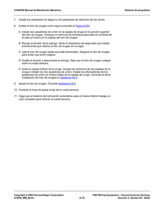 4100XPB Manual de Mantención Mecánica Sistema de propulsión
Copyright © 2002 Harnischfeger Corporation PH Mining Equipment – Comunicaciones técnicas
41XPB_MM_06.fm -5.75- Sección 5, Versión 02 - 02/03
7. Instale los pasadores de seguro y los pasadores de retención de las lainas.
8. Instale el tren de orugas como sigue (consulte la Figura 5-24):
A. Instale dos pasadores de unión en la zapata de oruga en la porción superior
del tren de orugas. Coloque un vehículo de remolque para jalar en el frente de
la pala en línea con la zapata del tren de orugas.
B. Recoja la tensión de la eslinga. Quite el dispositivo de seguridad que instaló
previamente que retiene el tren de orugas en su lugar.
C. Jale el tren de orugas hasta que esté tensionado. Asegure el tren de orugas
para evitar que tome holgura.
D. Suelte la tensión y desconecte la eslinga. Deje que el tren de orugas cuelgue
sobre la rueda tensora.
E. Suba la zapata inferior de la oruga. Acople los extremos de las zapatas de la
oruga e instale los dos pasadores de unión. Instale los afianzadores de los
pasadores de unión en ambos lados de la zapata de oruga. Consulte el tema
Instalación del tren de orugas en Subtema 5.9.4.
9. Ajuste el tren de orugas. Consulte Subtema 5.9.5.
10. Conecte la línea de grasa al eje de la rueda tensora.
11. Haga que el sistema de lubricación automática para el chasis inferior trabaje un
ciclo completo para lubricar la rueda tensora.
 