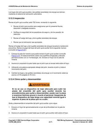 4100XPB Manual de Mantención Mecánica Sistema de propulsión
Copyright © 2002 Harnischfeger Corporation PH Mining Equipment – Comunicaciones técnicas
41XPB_MM_06.fm -5.77- Sección 5, Versión 02 - 02/03
Los bujes del polín guía auxiliar y las golillas (arandelas) de empuje se lubrican
mediante el sistema de lubricación automática.
5.12.3 Inspección
Revise el polín guía auxiliar cada 750 horas, revisando lo siguiente:
• Revise el polín guía auxiliar para asegurarse que no presente fisuras,
distorsión o desgaste excesivo.
• Verifique la seguridad de los pasadores de seguro y de los pasador de
retención.
• Revise el huelgo del buje y de la golilla (arandela) de empuje.
• Revise que la lubricación sea apropiada.
Revise el huelgo del buje y de la golilla (arandela) de empuje durante la mantención
preventiva. Revise el juego del buje del polín guía auxiliar de la siguiente manera
(consulte la Figura 5-27):
1. Coloque la pala de manera que pueda revisar el polín guía auxiliar (consulte
Figura 5-31). El estacionamiento sobre una superficie empacada y elevada
permitirá acceso con un montacargas, etc. Excave un hoyo con la pala de
minería.
2. Avance en propulsión la pala hasta que el polín que va revisar esté sobre el hoyo.
3. Utilizando una palanca apropiada debajo del polín, levante el polín y mida el
movimiento del polín.
4. Cambie los bujes y las golillas (arandelas) de empuje si el movimiento radial se
acerca a 3/16 pulgada (4.76 mm).
5.12.4 Cómo quitar y desensamblar
ADVERTENCIA!
Si no se usa un dispositivo de izaje adecuado para subir las
piezas del ensamble del polín guía auxiliar durante los
procedimientos para quitar y desensamblar, puede caer la pieza
y ocasionar lesiones graves o muerte al personal. Asegúrese de
que el dispositivo de izaje tenga una capacidad nominal igual o
superior al peso de la pieza que va a subir.
Quite y desensamble el ensamble del polín guía auxiliar como sigue:
1. Excave un hoyo de aproximadamente un pie de profundidad con la pala de
minería.
2. Avance en propulsión la pala hasta que el polín guía auxiliar esté sobre el hoyo.
 