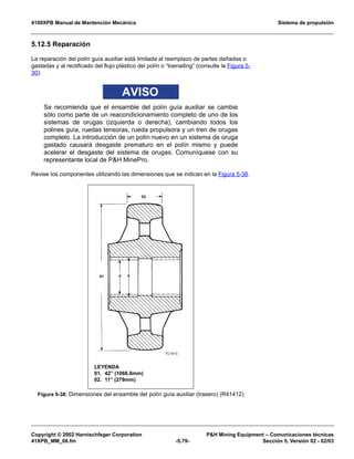4100XPB Manual de Mantención Mecánica Sistema de propulsión
Copyright © 2002 Harnischfeger Corporation PH Mining Equipment – Comunicaciones técnicas
41XPB_MM_06.fm -5.79- Sección 5, Versión 02 - 02/03
5.12.5 Reparación
La reparación del polín guía auxiliar está limitada al reemplazo de partes dañadas o
gastadas y al rectificado del flujo plástico del polín o “toenailing” (consulte la Figura 5-
30).
AVISO
Se recomienda que el ensamble del polín guía auxiliar se cambie
sólo como parte de un reacondicionamiento completo de uno de los
sistemas de orugas (izquierda o derecha), cambiando todos los
polines guía, ruedas tensoras, rueda propulsora y un tren de orugas
completo. La introducción de un polín nuevo en un sistema de oruga
gastado causará desgaste prematuro en el polín mismo y puede
acelerar el desgaste del sistema de orugas. Comuníquese con su
representante local de PH MinePro.
Revise los componentes utilizando las dimensiones que se indican en la Figura 5-38.
t
Figura 5-38: Dimensiones del ensamble del polín guía auxiliar (trasero) (R41412)
LEYENDA
01. 42” (1066.8mm)
02. 11” (279mm)
 