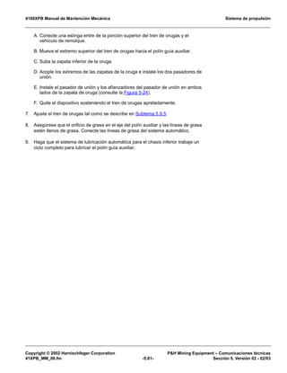 4100XPB Manual de Mantención Mecánica Sistema de propulsión
Copyright © 2002 Harnischfeger Corporation PH Mining Equipment – Comunicaciones técnicas
41XPB_MM_06.fm -5.81- Sección 5, Versión 02 - 02/03
A. Conecte una eslinga entre de la porción superior del tren de orugas y el
vehículo de remolque.
B. Mueva el extremo superior del tren de orugas hacia el polín guía auxiliar.
C. Suba la zapata inferior de la oruga.
D. Acople los extremos de las zapatas de la oruga e instale los dos pasadores de
unión.
E. Instale el pasador de unión y los afianzadores del pasador de unión en ambos
lados de la zapata de oruga (consulte la Figura 5-24).
F. Quite el dispositivo sosteniendo el tren de orugas apretadamente.
7. Ajuste el tren de orugas tal como se describe en Subtema 5.9.5.
8. Asegúrese que el orificio de grasa en el eje del polín auxiliar y las líneas de grasa
estén llenos de grasa. Conecte las líneas de grasa del sistema automático.
9. Haga que el sistema de lubricación automática para el chasis inferior trabaje un
ciclo completo para lubricar el polín guía auxiliar.
 