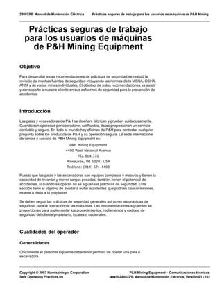 2800XPB Manual de Mantención Eléctrica Prácticas seguras de trabajo para los usuarios de máquinas de P&H Mining
Copyright © 2003 Harnischfeger Corporation P&H Mining Equipment – Comunicaciones técnicas
Safe Operating Practices.fm -xxxiii-2800XPB Manual de Mantención Eléctrica, Versión 01 - 11/
Prácticas seguras de trabajo
para los usuarios de máquinas
de P&H Mining Equipment
Objetivo
Para desarrollar estas recomendaciones de prácticas de seguridad se realizó la
revisión de muchas fuentes de seguridad incluyendo las normas de la MSHA, OSHA,
ANSI y de varias minas individuales. El objetivo de estas recomendaciones es asistir
y dar soporte a nuestro cliente en sus esfuerzos de seguridad para la prevención de
accidentes.
Introducción
Las palas y excavadoras de P&H se diseñan, fabrican y prueban cuidadosamente.
Cuando son operadas por operadores calificados, éstas proporcionan un servicio
confiable y seguro. En todo el mundo hay oficinas de P&H para contestar cualquier
pregunta sobre los productos de P&H y su operación segura. La sede internacional
de ventas y servicio de P&H Mining Equipment es:
P&H Mining Equipment
4400 West National Avenue
P.O. Box 310
Milwaukee, WI 53201 USA
Teléfono: (414) 671-4400
Puesto que las palas y las excavadoras son equipos complejos y masivos y tienen la
capacidad de levantar y mover cargas pesadas, también tienen el potencial de
accidentes, si cuando se operan no se siguen las prácticas de seguridad. Esta
sección tiene el objetivo de ayudar a evitar accidentes que podrían causar lesiones,
muerte o daño a la propiedad.
Se deben seguir las prácticas de seguridad generales así como las prácticas de
seguridad para la operación de las máquinas. Las recomendaciones siguientes se
proporcionan para suplementar los procedimientos, reglamentos y códigos de
seguridad del cliente/propietario, locales o nacionales.
Cualidades del operador
Generalidades
Únicamente el personal siguiente debe tener permiso de operar una pala o
excavadora.
 