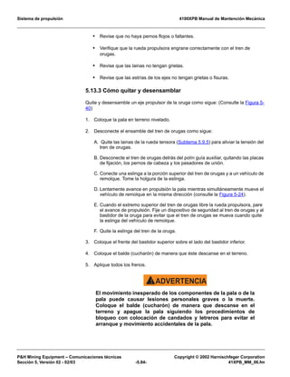 Sistema de propulsión 4100XPB Manual de Mantención Mecánica
PH Mining Equipment – Comunicaciones técnicas Copyright © 2002 Harnischfeger Corporation
Sección 5, Versión 02 - 02/03 -5.84- 41XPB_MM_06.fm
• Revise que no haya pernos flojos o faltantes.
• Verifique que la rueda propulsora engrane correctamente con el tren de
orugas.
• Revise que las lainas no tengan grietas.
• Revise que las estrías de los ejes no tengan grietas o fisuras.
5.13.3 Cómo quitar y desensamblar
Quite y desensamble un eje propulsor de la oruga como sigue: (Consulte la Figura 5-
40)
1. Coloque la pala en terreno nivelado.
2. Desconecte el ensamble del tren de orugas como sigue:
A. Quite las lainas de la rueda tensora (Subtema 5.9.5) para aliviar la tensión del
tren de orugas.
B. Desconecte el tren de orugas detrás del polín guía auxiliar, quitando las placas
de fijación, los pernos de cabeza y los pasadores de unión.
C. Conecte una eslinga a la porción superior del tren de orugas y a un vehículo de
remolque. Tome la holgura de la eslinga.
D. Lentamente avance en propulsión la pala mientras simultáneamente mueve el
vehículo de remolque en la misma dirección (consulte la Figura 5-24).
E. Cuando el extremo superior del tren de orugas libre la rueda propulsora, pare
el avance de propulsión. Fije un dispositivo de seguridad al tren de orugas y al
bastidor de la oruga para evitar que el tren de orugas se mueva cuando quite
la eslinga del vehículo de remolque.
F. Quite la eslinga del tren de la oruga.
3. Coloque el frente del bastidor superior sobre el lado del bastidor inferior.
4. Coloque el balde (cucharón) de manera que éste descanse en el terreno.
5. Aplique todos los frenos.
ADVERTENCIA!
El movimiento inesperado de los componentes de la pala o de la
pala puede causar lesiones personales graves o la muerte.
Coloque el balde (cucharón) de manera que descanse en el
terreno y apague la pala siguiendo los procedimientos de
bloqueo con colocación de candados y letreros para evitar el
arranque y movimiento accidentales de la pala.
 