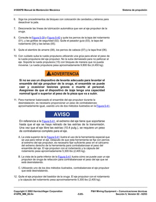 4100XPB Manual de Mantención Mecánica Sistema de propulsión
Copyright © 2002 Harnischfeger Corporation PH Mining Equipment – Comunicaciones técnicas
41XPB_MM_06.fm -5.85- Sección 5, Versión 02 - 02/03
6. Siga los procedimientos de bloqueo con colocación de candados y letreros para
desactivar la pala.
7. Desconecte las líneas de lubricación automática que van al eje propulsor de la
oruga.
8. Consulte la Figura 5-39 y Figura 5-40 y quite los pernos de la tapa del rodamiento
(01), y las golillas de seguridad (02). Quite el pasador guía (03), la tapa del
rodamiento (04) y las lainas (05).
9. Quite el alambre de amarre (08), los pernos de cabeza (07) y la tapa final (06).
10. Con cuidado suba la rueda propulsora utilizando una grúa para aliviar el peso de
la rueda propulsora del eje propulsor. No la suba demasiado para no pellizcar el
eje. Soporte la rueda propulsora (15) con bloques de manera que no pueda
moverse. La rueda propulsora pesa aproximadamente 9,800 lbs (4,450 kg).
ADVERTENCIA!
Si no se usa un dispositivo de levante adecuado para levantar el
ensamble del eje propulsor de la oruga, el ensamble se puede
caer y ocasionar lesiones graves o muerte al personal.
Asegúrese de que el dispositivo de izaje tenga una capacidad
nominal igual o superior al peso de la pieza que va a subir.
11. Para mantener balanceado el ensamble del eje propulsor durante la
desinstalación, es necesario proporcionar un peso de contrabalanceo
aproximadamente igual, usando uno de dos métodos ilustrados en la Figura 5-41.
AVISO
En referencia a la Figura 5-41, el extremo del eje tiene que soportarse
hasta que el eje se haya retirado de las estrías de la transmisión.
Una vez que el eje libre las estrías (10.4 pulg.), se requiere un peso
de contrabalance completo para el eje.
A. La vista superior de la Figura 5-41 ilustra el uso de la herramienta especial que
se usa para retirar el eje. Después de que esta herramienta se fija con pernos
al extremo del eje propulsor, es necesario fijar suficiente peso en el cáncamo
del extremo derecho de la herramienta para contrabalancear el peso del
ensamble del eje. El eje propulsor con el rodamiento y la cápsula del
rodamiento pesa aproximadamente 5,300 lbs (2,405 kg).
B. La vista de la parte inferior de la Figura 5-41 ilustra cómo se puede usar un eje
propulsor de oruga de refacción para contrabalancear el peso del eje que se
está desinstalando.
C. Utilizando uno de los dos métodos ilustrados, contrabalancee el eje propulsor
que está desinstalando.
12. Quite el eje propulsor del bastidor de la oruga. El eje propulsor con el rodamiento
y la cápsula del rodamiento pesa aproximadamente 5,300 lbs (2,405 kg).
 