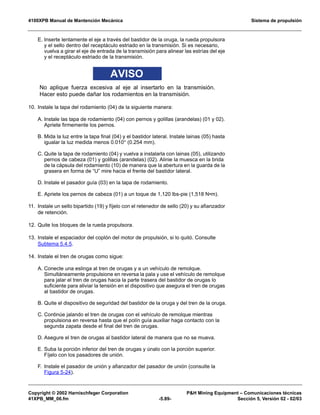 4100XPB Manual de Mantención Mecánica Sistema de propulsión
Copyright © 2002 Harnischfeger Corporation PH Mining Equipment – Comunicaciones técnicas
41XPB_MM_06.fm -5.89- Sección 5, Versión 02 - 02/03
E. Inserte lentamente el eje a través del bastidor de la oruga, la rueda propulsora
y el sello dentro del receptáculo estriado en la transmisión. Si es necesario,
vuelva a girar el eje de entrada de la transmisión para alinear las estrías del eje
y el receptáculo estriado de la transmisión.
AVISO
No aplique fuerza excesiva al eje al insertarlo en la transmisión.
Hacer esto puede dañar los rodamientos en la transmisión.
10. Instale la tapa del rodamiento (04) de la siguiente manera:
A. Instale las tapa de rodamiento (04) con pernos y golillas (arandelas) (01 y 02).
Apriete firmemente los pernos.
B. Mida la luz entre la tapa final (04) y el bastidor lateral. Instale lainas (05) hasta
igualar la luz medida menos 0.010″ (0.254 mm).
C. Quite la tapa de rodamiento (04) y vuelva a instalarla con lainas (05), utilizando
pernos de cabeza (01) y golillas (arandelas) (02). Alinie la muesca en la brida
de la cápsula del rodamiento (10) de manera que la abertura en la guarda de la
grasera en forma de “U” mire hacia el frente del bastidor lateral.
D. Instale el pasador guía (03) en la tapa de rodamiento.
E. Apriete los pernos de cabeza (01) a un toque de 1,120 lbs-pie (1,518 N•m).
11. Instale un sello bipartido (19) y fíjelo con el retenedor de sello (20) y su afianzador
de retención.
12. Quite los bloques de la rueda propulsora.
13. Instale el espaciador del coplón del motor de propulsión, si lo quitó. Consulte
Subtema 5.4.5.
14. Instale el tren de orugas como sigue:
A. Conecte una eslinga al tren de orugas y a un vehículo de remolque.
Simultáneamente propulsione en reversa la pala y use el vehículo de remolque
para jalar el tren de orugas hacia la parte trasera del bastidor de orugas lo
suficiente para aliviar la tensión en el dispositivo que asegura el tren de orugas
al bastidor de orugas.
B. Quite el dispositivo de seguridad del bastidor de la oruga y del tren de la oruga.
C. Continúe jalando el tren de orugas con el vehículo de remolque mientras
propulsiona en reversa hasta que el polín guía auxiliar haga contacto con la
segunda zapata desde el final del tren de orugas.
D. Asegure el tren de orugas al bastidor lateral de manera que no se mueva.
E. Suba la porción inferior del tren de orugas y únalo con la porción superior.
Fíjelo con los pasadores de unión.
F. Instale el pasador de unión y afianzador del pasador de unión (consulte la
Figura 5-24).
 
