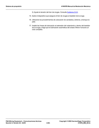 Sistema de propulsión 4100XPB Manual de Mantención Mecánica
PH Mining Equipment – Comunicaciones técnicas Copyright © 2002 Harnischfeger Corporation
Sección 5, Versión 02 - 02/03 -5.90- 41XPB_MM_06.fm
G. Ajuste la tensión del tren de orugas. Consulte Subtema 5.9.5.
15. Quite el dispositivo que asegura el tren de orugas al bastidor de la oruga.
16. Utilizando los procedimientos de colocación de candados y letreros, arranque la
pala.
17. Instale las líneas de lubricación al retenedor del rodamiento y dentro del bastidor
de la oruga y haga que la lubricación automática del chasis inferior funcione un
ciclo completo.
 