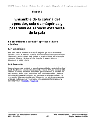 4100XPB Manual de Mantención Mecánica Ensamble de la cabina del operador, sala de máquinas y pasarelas de servicio
Copyright © 2002 Harnischfeger Corporation PH Mining Equipment – Comunicaciones técnicas
41XPB_MM_07.fm -6.1- Sección 6, Versión 02 - 02/03
Sección 6
Ensamble de la cabina del
operador, sala de máquinas y
pasarelas de servicio exteriores
de la pala
6.1 Ensamble de la cabina del operador y sala de
máquinas
6.1.1 Generalidades
Este Tema cubre el ensamble de la sala de máquinas que incluye la cabina del
operador y la sala de máquinas, e incluye procedimientos de servicio para el sistema
de filtración y ventilación de la sala. También se muestran dibujos que muestran la
plataforma del gantry (pie derecho) y las pasarelas de servicio exteriores y
pasamanos de la sala y pluma.
6.1.2 Descripción
La estructura principal consta de un grupo de piezas soldadas grandes incluyendo el
cuarto de lubricación o cuarto del lado izquierdo, el cuarto del PLC o cuarto del lado
derecho, los paneles delanteros, la cabina del operador y soporte, el ensamble del
techo trasero y la caja trasera. El ensamble de la cabina del operador y la sala de
máquinas descansa en el tornamesa, sus plataformas y cajas de contrapeso. Los
componentes del ensamble de la cabina del operador y la sala de máquinas están
unidos por medio de pernos y tienen varias cubiertas de escotilla con pasador y
selladas (consulte la Figura 6-1 y Figura 6-2).
 
