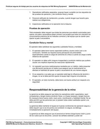 Prácticas seguras de trabajo para los usuarios de máquinas de P&H Mining Equipment 2800XPB Manual de Mantención
P&H Mining Equipment – Comunicaciones técnicas Copyright © 2003 Harnischfeger Corporation
2800XPB Manual de Mantención Eléctrica, Versión 01 - 11/02-xxxiv- Safe Operating Practices.fm
1. Operadores calificados asignados, quienes hayan cumplido con los requisitos de
las pruebas de operación, y de condición física y mental.
2. Personal calificado de mantención y prueba, cuando tengan que hacerlo para
realizar sus obligaciones.
3. Inspectores calificados en la operación de la máquina.
Pruebas de operación
Todo empleador debe requerir que todas las personas que estarán autorizadas para
operar una pala o excavadora pasen primero una prueba que mida con precisión los
conocimientos prácticos de los métodos correctos y del equipo que se usarán para
operar la pala o excavadora.
Condición física y mental
El operador debe satisfacer las siguientes cualidades físicas y mentales:
1. El operador debe tener buena capacidad auditiva y buena visión (con o sin
corrección). También se requiere buena percepción de profundidad,
especialmente cuando la carga de camiones es crítica o cuando se carga a cierta
distancia del operador.
2. El operador no debe sufrir ninguna incapacidad o condición médica que pudiera
causar una inaptitud repentina de reaccionar rápidamente.
3. Un operador que tome medicamentos recetados por un médico, debe presentar
una afirmación escrita por el médico que asegure que el medicamento no
afectará la habilidad de operar la pala o excavadora de una manera segura.
4. Si se sospecha o se sabe que un operador está bajo la influencia del alcohol o
drogas, no se le debe permitir operar el equipo bajo ninguna circunstancia.
5. El operador, en todo momento, debe tener una buena actitud con respecto a la
seguridad.
Responsabilidad de la gerencia de la mina
La gerencia se debe asegurar que todos los operadores estén capacitados, sean
competentes y tengan buena condición física, y si fuese necesario, tengan licencia.
Es necesario tener buena visión, buen juicio, coordinación y habilidad mental. No se
debe permitir que las personas que no posean todas estas cualidades operen una
pala o excavadora.
La gerencia debe mantener el equipo en buenas condiciones de operación segura y
debe requerir que si se encuentra una condición no segura, se detenga
inmediatamente la operación del equipo.
La gerencia se debe asegurar que el personal en terreno tenga buena visión y juicio
de los ruidos que se escuchan, conocer las señales estándar y poder dar
 