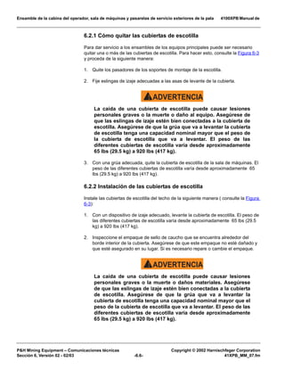 Ensamble de la cabina del operador, sala de máquinas y pasarelas de servicio exteriores de la pala 4100XPB Manual de
PH Mining Equipment – Comunicaciones técnicas Copyright © 2002 Harnischfeger Corporation
Sección 6, Versión 02 - 02/03 -6.6- 41XPB_MM_07.fm
6.2.1 Cómo quitar las cubiertas de escotilla
Para dar servicio a los ensambles de los equipos principales puede ser necesario
quitar una o más de las cubiertas de escotilla. Para hacer esto, consulte la Figura 6-3
y proceda de la siguiente manera:
1. Quite los pasadores de los soportes de montaje de la escotilla.
2. Fije eslingas de izaje adecuadas a las asas de levante de la cubierta.
ADVERTENCIA!
La caída de una cubierta de escotilla puede causar lesiones
personales graves o la muerte o daño al equipo. Asegúrese de
que las eslingas de izaje estén bien conectadas a la cubierta de
escotilla. Asegúrese de que la grúa que va a levantar la cubierta
de escotilla tenga una capacidad nominal mayor que el peso de
la cubierta de escotilla que va a levantar. El peso de las
diferentes cubiertas de escotilla varía desde aproximadamente
65 lbs (29.5 kg) a 920 lbs (417 kg).
3. Con una grúa adecuada, quite la cubierta de escotilla de la sala de máquinas. El
peso de las diferentes cubiertas de escotilla varía desde aproximadamente 65
lbs (29.5 kg) a 920 lbs (417 kg).
6.2.2 Instalación de las cubiertas de escotilla
Instale las cubiertas de escotilla del techo de la siguiente manera ( consulte la Figura
6-3):
1. Con un dispositivo de izaje adecuado, levante la cubierta de escotilla. El peso de
las diferentes cubiertas de escotilla varía desde aproximadamente 65 lbs (29.5
kg) a 920 lbs (417 kg).
2. Inspeccione el empaque de sello de caucho que se encuentra alrededor del
borde interior de la cubierta. Asegúrese de que este empaque no esté dañado y
que esté asegurado en su lugar. Si es necesario repare o cambie el empaque.
ADVERTENCIA!
La caída de una cubierta de escotilla puede causar lesiones
personales graves o la muerte o daños materiales. Asegúrese
de que las eslingas de izaje estén bien conectadas a la cubierta
de escotilla. Asegúrese de que la grúa que va a levantar la
cubierta de escotilla tenga una capacidad nominal mayor que el
peso de la cubierta de escotilla que va a levantar. El peso de las
diferentes cubiertas de escotilla varía desde aproximadamente
65 lbs (29.5 kg) a 920 lbs (417 kg).
 