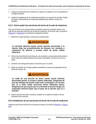 4100XPB Manual de Mantención Mecánica Ensamble de la cabina del operador, sala de máquinas y pasarelas de servicio
Copyright © 2002 Harnischfeger Corporation PH Mining Equipment – Comunicaciones técnicas
41XPB_MM_07.fm -6.7- Sección 6, Versión 02 - 02/03
3. Coloque el ensamble de la cubierta a su lugar en la abertura, con los soportes de
montaje alineados.
4. Instale los pasadores de la cubierta de escotilla en el soporte de montaje. Instale
el equipo o afianzadores que haya desinstalado para obtener acceso a la
escotilla.
6.2.3 Cómo quitar las secciones de techo de la sala de máquinas
Para dar servicio a los componentes principales puede ser necesario quitar una o
más de las secciones del techo de la sala de máquinas. Para hacer esto, consulte la
Figura 6-1 y Figura 6-2 y proceda de la siguiente manera:
1. Determine cuáles paneles y secciones necesita quitar.
ADVERTENCIA!
La corriente eléctrica puede causar lesiones personales o la
muerte. Siga los procedimientos de bloqueo con candado y
colocación de letreros y pruebe antes de quitar cables
eléctricos.
2. Utilice los procedimientos de bloqueo con candados y avisos para desconectar o
mover todos los cables eléctricos que estén conectados a la sección que va a
quitar.
3. Conecte una eslinga adecuada a la sección que va a quitar.
4. Quite los tornillos de montaje, golillas (arandelas) y tuercas de seguridad de las
bridas de acople, etc.
ADVERTENCIA!
La caída de una sección de techo puede causar lesiones
personales graves, la muerte o daños materiales. Asegúrese de
que las eslingas de levante estén bien conectadas a la sección
que va a subir. Estas secciones tienen diferentes pesos.
Asegúrese de que la grúa que va a levantar la sección tenga una
capacidad nominal mayor que el peso de la sección que va a
levantar.
5. Suba la sección del techo, teniendo cuidado de no dañar el burlete o tira de
protección de la sección.
6.2.4 Instalación de las secciones de techo de la sala de máquinas
Instale las secciones de techo de la siguiente manera ( consulte la Figura 6-1 y Figura
6-2):
 