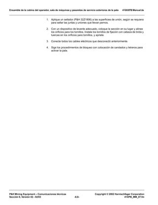 Ensamble de la cabina del operador, sala de máquinas y pasarelas de servicio exteriores de la pala 4100XPB Manual de
PH Mining Equipment – Comunicaciones técnicas Copyright © 2002 Harnischfeger Corporation
Sección 6, Versión 02 - 02/03 -6.8- 41XPB_MM_07.fm
1. Aplique un sellador (PH 32Z1806) a las superficies de unión, según se requiera
para sellar las juntas y uniones que llevan pernos.
2. Con un dispositivo de levante adecuado, coloque la sección en su lugar y alinee
los orificios para los tornillos. Instale los tornillos de fijación con cabeza de brida y
tuercas en los orificios para tornillos, y apriete.
3. Conecte todos los cables eléctricos que desconectó anteriormente.
4. Siga los procedimientos de bloqueo con colocación de candados y letreros para
activar la pala.
 