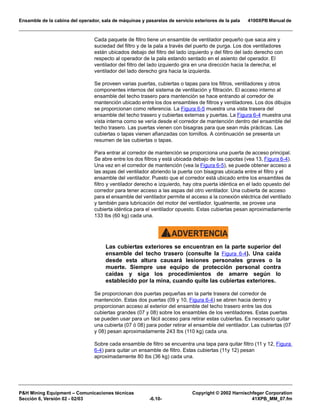 Ensamble de la cabina del operador, sala de máquinas y pasarelas de servicio exteriores de la pala 4100XPB Manual de
PH Mining Equipment – Comunicaciones técnicas Copyright © 2002 Harnischfeger Corporation
Sección 6, Versión 02 - 02/03 -6.10- 41XPB_MM_07.fm
Cada paquete de filtro tiene un ensamble de ventilador pequeño que saca aire y
suciedad del filtro y de la pala a través del puerto de purga. Los dos ventiladores
están ubicados debajo del filtro del lado izquierdo y del filtro del lado derecho con
respecto al operador de la pala estando sentado en el asiento del operador. El
ventilador del filtro del lado izquierdo gira en una dirección hacia la derecha; el
ventilador del lado derecho gira hacia la izquierda.
Se proveen varias puertas, cubiertas o tapas para los filtros, ventiladores y otros
componentes internos del sistema de ventilación y filtración. El acceso interno al
ensamble del techo trasero para mantención se hace entrando al corredor de
mantención ubicado entre los dos ensambles de filtros y ventiladores. Los dos dibujos
se proporcionan como referencia. La Figura 6-5 muestra una vista trasera del
ensamble del techo trasero y cubiertas externas y puertas. La Figura 6-4 muestra una
vista interna como se vería desde el corredor de mantención dentro del ensamble del
techo trasero. Las puertas vienen con bisagras para que sean más prácticas. Las
cubiertas o tapas vienen afianzadas con tornillos. A continuación se presenta un
resumen de las cubiertas o tapas.
Para entrar al corredor de mantención se proporciona una puerta de acceso principal.
Se abre entre los dos filtros y está ubicada debajo de las capotas (vea 13, Figura 6-4).
Una vez en el corredor de mantención (vea la Figura 6-5), se puede obtener acceso a
las aspas del ventilador abriendo la puerta con bisagras ubicada entre el filtro y el
ensamble del ventilador. Puesto que el corredor está ubicado entre los ensambles de
filtro y ventilador derecho e izquierdo, hay otra puerta idéntica en el lado opuesto del
corredor para tener acceso a las aspas del otro ventilador. Una cubierta de acceso
para el ensamble del ventilador permite el acceso a la conexión eléctrica del ventilado
y también para lubricación del motor del ventilador. Igualmente, se provee una
cubierta idéntica para el ventilador opuesto. Estas cubiertas pesan aproximadamente
133 lbs (60 kg) cada una.
ADVERTENCIA!
Las cubiertas exteriores se encuentran en la parte superior del
ensamble del techo trasero (consulte la Figura 6-4). Una caída
desde esta altura causará lesiones personales graves o la
muerte. Siempre use equipo de protección personal contra
caídas y siga los procedimientos de amarre según lo
establecido por la mina, cuando quite las cubiertas exteriores.
Se proporcionan dos puertas pequeñas en la parte trasera del corredor de
mantención. Estas dos puertas (09 y 10, Figura 6-4) se abren hacia dentro y
proporcionan acceso al exterior del ensamble del techo trasero entre las dos
cubiertas grandes (07 y 08) sobre los ensambles de los ventiladores. Estas puertas
se pueden usar para un fácil acceso para retirar estas cubiertas. Es necesario quitar
una cubierta (07 ó 08) para poder retirar el ensamble del ventilador. Las cubiertas (07
y 08) pesan aproximadamente 243 lbs (110 kg) cada una.
Sobre cada ensamble de filtro se encuentra una tapa para quitar filtro (11 y 12, Figura
6-4) para quitar un ensamble de filtro. Estas cubiertas (11y 12) pesan
aproximadamente 80 lbs (36 kg) cada una.
 