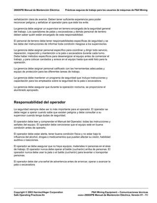2800XPB Manual de Mantención Eléctrica Prácticas seguras de trabajo para los usuarios de máquinas de P&H Mining
Copyright © 2003 Harnischfeger Corporation P&H Mining Equipment – Comunicaciones técnicas
Safe Operating Practices.fm -xxxv-2800XPB Manual de Mantención Eléctrica, Versión 01 - 11/
señalización clara de avance. Deben tener suficiente experiencia para poder
reconocer peligros y señalizar al operador para que éste los evite.
La gerencia debe asignar un supervisor en terreno encargado de la seguridad general
del trabajo. Los operadores de palas y excavadoras y demás personal de terreno
deben saber quién están encargado de esta responsabilidad.
El personal de terreno debe tener responsabilidades específicas de seguridad y se
les debe dar instrucciones de informar toda condición riesgosa a los supervisores.
La gerencia debe asignar personal específico para coordinar y dirigir todo servicio,
reparación, inspección y mantención a la pala o excavadora durante cada turno.
Debe haber métodos específicos para desenergizar el equipo antes de comenzar el
trabajo, y para colocar candados y avisos en el equipo hasta que esté listo para la
operación.
La gerencia debe asignar personal calificado con las herramientas adecuadas y
equipo de protección para las diferentes tareas de trabajo.
La gerencia debe mantener un programa de seguridad que incluya instrucciones y
capacitación para los empleados sobre la seguridad de la pala o excavadora.
La gerencia debe asegurar que durante la operación nocturna, se proporcione el
alumbrado apropiado.
Responsabilidad del operador
La seguridad siempre debe ser lo más importante para el operador. El operador se
debe negar a operar cuando sabe que existen peligros y debe consultar a su
supervisor cuando tenga dudas de seguridad.
El operador debe leer y comprender el Manual del Operador, todas las instrucciones y
señales del equipo. El operador debe cerciorarse que el equipo esté en buena
condición antes de operarlo.
El operador debe estar alerta, tener buena condición física y no estar bajo la
influencia del alcohol, drogas o medicamentos que puedan afectar su visión, habilidad
auditiva o reacciones.
El operador se debe asegurar que no haya equipos, materiales ni personas en el área
de trabajo. El operador nunca debe operar el balde (cucharón) arriba de personas. El
operador nunca debe usar la pala o el balde (cucharón) para levantar o transportar
personas.
El operador debe dar una señal de advertencia antes de arrancar, operar o avanzar la
pala o excavadora.
 